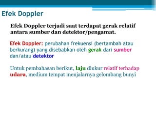 Efek Doppler
Efek Doppler: perubahan frekuensi (bertambah atau
berkurang) yang disebabkan oleh gerak dari sumber
dan/atau detektor
Untuk pembahasan berikut, laju diukur relatif terhadap
udara, medium tempat menjalarnya gelombang bunyi
Efek Doppler terjadi saat terdapat gerak relatif
antara sumber dan detektor/pengamat.
 