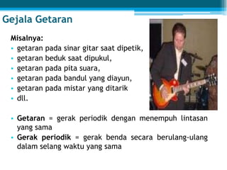 Gejala Getaran
Misalnya:
• getaran pada sinar gitar saat dipetik,
• getaran beduk saat dipukul,
• getaran pada pita suara,
• getaran pada bandul yang diayun,
• getaran pada mistar yang ditarik
• dll.
• Getaran = gerak periodik dengan menempuh lintasan
yang sama
• Gerak periodik = gerak benda secara berulang-ulang
dalam selang waktu yang sama
 
