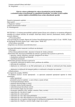 Unitatea sanitară/Cabinet individual ..........................................................................................
Nr. înregistrare ............../ .................................................
Fişă de evaluare psihologică în vederea încadrării în grad de handicap,
a orientării şcolare şi profesionale şi a planificării beneficiilor, serviciilor şi intervenţiilor
pentru copilul cu dizabilităţi şi/sau cerinţe educaţionale speciale
Numele şi prenumele copilului .......................................................................................................................
Data naşterii .......................................
I. Diagnostic medical .....................................................................................................................................,
conform documentului medical ........................................................
II. Psihodiagnostic: .........................................................................................................................................
………………………………………………………………………………………………………………..
SECŢIUNEA 1: Evaluarea personalităţii copilului (pentru fiecare arie evaluată se vor menţiona obligatoriu
metodele de evaluare utilizate, de exemplu: observaţia clinică, interviul, chestionarul, testele, scalele şi
scorurile obţinute)
a) Procesele psihice:
Aria senzorială (de exemplu: Bateria de Evaluare NeuroPsihologică pentru copii 3-12 ani - NEPSY, Scala
de Inteligenţă Wechsler pentru Copii - ediţia a patra - WISC-IV)
● Dezvoltarea senzorială:
- integritatea sau afectarea senzorială (descriere) ...........................................................................................
……………………………………………………………………………………………………………….
- prezenţa deficienţelor remarcate (verificate sau declarate) ..........................................................................
● Percepţia ..................................................................................................................................................
● Dezvoltarea psihomotricităţii - descriere în funcţie de vârstă şi afectare:
- Motricitatea fină: descrierea posibilităţii de realizare a gesturilor fine şi precise cu privire la:
o apucarea, culesul, eliberarea, aruncatul, ajungerea la un obiect ..........................................................
o manipularea unilaterală sau bilaterală .................................................................................................
o lateralitatea dominantă .........................................................................................................................
- Motricitatea grosieră: descriere cu privire la:
o ortostatism, deficienţe de statică şi mers, probleme de echilibru ........................................................
o deficienţe de coordonare .....................................................................................................................
o deplasarea (se realizează cu sau fără sprijin/ajutor, pe ce distanţe se realizează prin forţe proprii)
................................................................................................................................................................
o deplasarea cu mijloacele de transport publice se realizează cu însoţitor sau autonom .......................
● Reprezentarea ..........................................................................................................................................
Aria logică (de exemplu, NEPSY)
● Gândirea (inclusiv nivelul operaţional) - se apreciază conţinutul operaţional raportat la vârsta
cronologică:
- stadiul operaţional ...................................................................................................................................
- potenţialul actual al copilului - ce ştie să facă, ce poate să facă:
o recunoaşte/denumeşte obiecte ...............................................................................................................
o grupează obiectele/după ce criterii ........................................................................................................
o cunoaşte schema facială/corporală ........................................................................................................
o indică/denumeşte/deosebeşte culorile ...................................................................................................
o ştie să numere singur sau cere ajutor .....................................................................................................
o recunoaşte simboluri (cifre, imagini, caractere, litere, cuvinte) ............................................................
o capacitatea de a lua decizii singur .........................................................................................................
o capacitatea de a emite ipoteze ...............................................................................................................
o capacitatea de a face faţă responsabilităţilor .........................................................................................
o capacitatea de a face faţă situaţiilor de criză şi/sau stresului .................................................................
o capacitatea de a-şi organiza timpul propriu în desfăşurarea programului zilnic/obişnuit .....................
o capacitatea de a finaliza o sarcină simplă, singur sau cu ajutor ............................................................
 