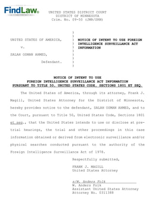 UNITED STATES DISTRICT COURT
                         DISTRICT OF MINNESOTA
                       Crim. No. 09-50 (JMR/SRN)


                                )
                                )
UNITED STATES OF AMERICA,       )   NOTICE OF INTENT TO USE FOREIGN
                                )   INTELLIGENCE SURVEILLANCE ACT
     v.                         )   INFORMATION
                                )
SALAH OSMAN AHMED,              )
                                )
               Defendant.       )
                                )


                     NOTICE OF INTENT TO USE
        FOREIGN INTELLIGENCE SURVEILLANCE ACT INFORMATION
 PURSUANT TO TITLE 50, UNITED STATES CODE, SECTIONS 1801 ET SEQ.

     The United States of America, through its attorney, Frank J.

Magill, United States Attorney for the District of Minnesota,

hereby provides notice to the defendant, SALAH OSMAN AHMED, and to

the Court, pursuant to Title 50, United States Code, Sections 1801

et seq., that the United States intends to use or disclose at pre-

trial hearings, the trial and other proceedings in this case

information obtained or derived from electronic surveillance and/or

physical searches conducted pursuant to the authority of the

Foreign Intelligence Surveillance Act of 1978.

                                Respectfully submitted,

                                FRANK J. MAGILL
                                United States Attorney


                                s/W. Anders Folk
                                W. Anders Folk
                                Assistant United States Attorney
                                Attorney No. 0311388
 