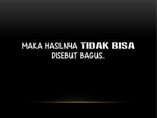 Maka hasilnya TIDAK BISA 
disebut bagus.. 
 