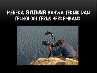 Mereka sadar bahwa Teknik dan 
Teknologi TERUS BERKEMBANG.. 
 