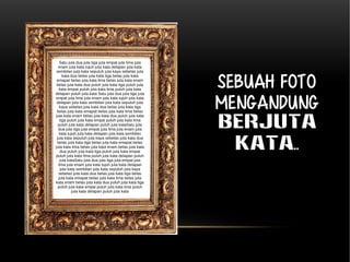 Sebuah foto 
mengandung 
BERJUTA 
KATA.. 
Satu juta dua juta tiga juta empat juta lima juta 
enam juta kata tujuh juta kata delapan juta kata 
sembilan juta kata sepuluh juta kaya sebelas juta 
kata dua belas juta kata tiga belas juta kata 
emapat belas juta kata lima belas juta kata enam 
belas juta kata dua puluh juta kata tiga puluh juta 
kata empat puluh juta kata lima puluh juta kata 
delapan puluh juta kata Satu juta dua juta tiga juta 
empat juta lima juta enam juta kata tujuh juta kata 
delapan juta kata sembilan juta kata sepuluh juta 
kaya sebelas juta kata dua belas juta kata tiga 
belas juta kata emapat belas juta kata lima belas 
juta kata enam belas juta kata dua puluh juta kata 
tiga puluh juta kata empat puluh juta kata lima 
puluh juta kata delapan puluh juta kataSatu juta 
dua juta tiga juta empat juta lima juta enam juta 
kata tujuh juta kata delapan juta kata sembilan 
juta kata sepuluh juta kaya sebelas juta kata dua 
belas juta kata tiga belas juta kata emapat belas 
juta kata lima belas juta kata enam belas juta kata 
dua puluh juta kata tiga puluh juta kata empat 
puluh juta kata lima puluh juta kata delapan puluh 
juta kataSatu juta dua juta tiga juta empat juta 
lima juta enam juta kata tujuh juta kata delapan 
juta kata sembilan juta kata sepuluh juta kaya 
sebelas juta kata dua belas juta kata tiga belas 
juta kata emapat belas juta kata lima belas juta 
kata enam belas juta kata dua puluh juta kata tiga 
puluh juta kata empat puluh juta kata lima puluh 
juta kata delapan puluh juta kata 
 