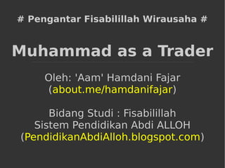 # Pengantar Fisabilillah Wirausaha #
Muhammad as a Trader
Oleh: 'Aam' Hamdani Fajar
(about.me/hamdanifajar)
Bidang Studi : Fisabilillah
Sistem Pendidikan Abdi ALLOH
(PendidikanAbdiAlloh.blogspot.com)
 