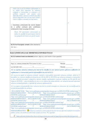 loturi care îi pot fi atribuite ofertantului se
va stabili prin raportare la valoarea
estimată a contractului ce urmează a fi
atribuit, respectiv cele pentru care
diferen a dintre valoarea estimată i pre ulț ș ț
ofertei admisibile este cea mai mare (atunci
când se ob ine economia cea mai mare).ț
□ Autoritatea contractantă î i rezervă dreptulș
de a atribui contracte prin combinarea
următoarelor loturi sau grupe de loturi:
Dacă, DA autoritatea contractantă va
indica în anun ul de participare loturileț
sau grupurile de loturi care pot fi reunite

II.1.9) Vor fi acceptate variante (oferte alternative)
da □ nu □
II.2) CANTITATEA SAU DOMENIULCONTRACTULUI
II.2.1) Cantitatea totala sau domeniul (inclusiv, dupa caz, toate loturile si toate optiunile)
____________________________________________________________________________________________________
______________________________________________________________________________
Dupa caz, valoarea estimata fara TVA (numai in cifre): __________________ Moneda: __________
sau intervalul: intre _______________ si _______________ Moneda: __________
AC va exprima valoarea estimată prin interval în situa ia în care optează pentru aplicarea op iunilor deț ț
suplimentare a contractului potrivit informa iilor înscrise la II.2.2.ț
AC va preciza faptul că valoarea estimată minimă a intervalului reprezintă valoarea estimată până la 31
decembrie a.c. (pentru situa ia prevăzută la art.165 din HG nr.395/2016) sau valoarea estimată a contractuluiț
ce face obiectul procedurii competitive (pentru situa ia suplimentării realizate conform art.104 alin.(8) dinț
Legea nr.98/2016) – valori în func ie de care se vor elabora i evalua ofertele, iar valoarea maximă reprezintăț ș
valoarea estimată globală ce cuprinde i valoarea suplimentărilor.ș
AC va asigura coresponden a între valoarea înscrisă la nivelul strategiei de contractare i cea men ionată laț ș ț
nivelul documenta iei de atribuireț
INCLUDEPICTURE "http://www.publicprocurementguides.treasury.gov.cy/OHS-EN/HTML/embim2.png" *
MERGEFORMATINET INCLUDEPICTURE "http://www.publicprocurementguides.treasury.gov.cy/OHS-
EN/HTML/embim2.png" * MERGEFORMATINET INCLUDEPICTURE
"http://www.publicprocurementguides.treasury.gov.cy/OHS-EN/HTML/embim2.png" *
MERGEFORMATINET INCLUDEPICTURE "http://www.publicprocurementguides.treasury.gov.cy/OHS-
EN/HTML/embim2.png" * MERGEFORMATINET INCLUDEPICTURE
"http://www.publicprocurementguides.treasury.gov.cy/OHS-EN/HTML/embim2.png" *
MERGEFORMATINET INCLUDEPICTURE "http://www.publicprocurementguides.treasury.gov.cy/OHS-
EN/HTML/embim2.png" * MERGEFORMATINET INCLUDEPICTURE
"http://www.publicprocurementguides.treasury.gov.cy/OHS-EN/HTML/embim2.png" *
MERGEFORMATINET Valoarea estimată a contractului de lucrări/servicii aferente realizării investiţiilor
publice şi/sau a lucrărilor de intervenţie asupra acestora, NU cuprinde :
 Suma aferentă cheltuielilor diverse i neprevăzute precizată în bugetul proiectului (devizul general),ș
10
 