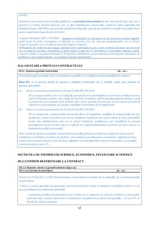 Aten ie!ț
Încheierea unui contract de achizi ie publică pe oț perioadă nedeterminată nu este interzisă de lege, dar este o
practică ce trebuie limitată deoarece are ca efect împiedicarea concuren ei, având în vedere legisla ia dinț ț
România (Legea 500/2002) care prevede anualitatea bugetului, precum i contextul existen ei unei pie e libereș ț ț
pentru majoritatea bunurilor i serviciilor.ș
Conform Ordinului MFP 1792/2002: “Angajarea cheltuielilor se efectuează în tot cursul exerciţiului bugetar,
astfel încât să existe certitudinea că bunurile şi serviciile care fac obiectul angajamentelor vor fi livrate,
respectiv prestate, şi se vor plăti în exerciţiul bugetar respectiv.
Ordonatorii de credite nu pot angaja cheltuieli într-o perioadă în care se ştie că bunul, lucrarea sau serviciul
nu va putea fi executat, recepţionat şi plătit până la data de 31 decembrie a exerciţiului bugetar curent,
respectiv ultima zi de plată prevăzută în Programul calendaristic pentru derularea principalelor operaţiuni de
încheiere a exerciţiului bugetar, cu excepţia acţiunilor multianuale.”
II.4) AJUSTAREA PRETULUI CONTRACTULUI
II.4.1. Ajustarea pretului contractului da □ nu □
Precizarea legată de modul concret de ajustare a pre ului se va regăsi la nivelul modelului de contract.ț
Daca DA, se va preciza modul de ajustare a pre ului contractului (în ce condi ii, când, cum, formula deț ț
ajustare aplicabila)
(1) Dacă se uzează de prevederile art.28 alin.(3) din HG 395/2016:
AC precizează indicii care vor fi utiliza i, precum i sursa informa iilor cu privire la evolu ia acestora,ț ș ț ț
cum ar fi buletine statistice sau cota ii ale burselor de mărfuri, atât în documenta ia de atribuire cât iț ț ș
în contractul care urmează să fie încheiat, prin clauze speciale în acest sens, în caz contrar prevederile
referitoare la posibilitatea de ajustare a pre ului contractului devin inaplicabile.ț
(2) Dacă se uzează de prevederile art.28 alin.(5) din HG 395/2016:
AC are dreptul de a ajusta pre ul contractului fără a fi îndeplinite condi iile de transparen ă mai sus-ț ț ț
men ionate, numai în cazul în care au loc modificări legislative sau au fost emise de către autorită ileț ț
locale acte administrative care au ca obiect instituirea, modificarea sau renun area la anumiteț
taxe/impozite locale al căror efect se reflectă în cre terea/diminuarea costurilor pe baza cărora s-aș
fundamentat pre ul contractului.ț
Notă: modul de ajustare a pre ului contractului de achizi ie publică nu trebuie să conducă în niciun caz laț ț
schimbarea rezultatului procedurii de atribuire, prin anularea sau diminuarea avantajului competitiv pe baza
căruia contractantul respectiv a fost declarat câ tigător în urma finalizării respectivei proceduri, cu excep iaș ț
cazului prevăzut la alin. (5).
SECTIUNEA III: INFORMATII JURIDICE, ECONOMICE, FINANCIARE SI TEHNICE
III.1) CONDITII REFERITOARE LA CONTRACT
III.1.1) Depozite valorice si garantii solicitate (dupa caz)
III.1.1.a) Garantie de participare da □ nu □
Potrivit art.35 din H.G. nr.395/2016 autoritatea contractantă are dreptul, i nu obliga ia, de a solicita garan ieș ț ț
de participare.
! Dacă se solicită garan ie de participare, potrivit prevederilor legale in domeniul achizi iilor publice se vorț ț
preciza obligatoriu următoarele informa ii:ț
- cuantumul garan iei de participare (care trebuie să se raporteze la valoarea estimată a contractului/ț
celui mai mare contract subsecvent, cu încadrarea în plafoanele prevăzute de legisla ie – 1% sau 2%, înț
func ie de valoare estimată);ț
12
 