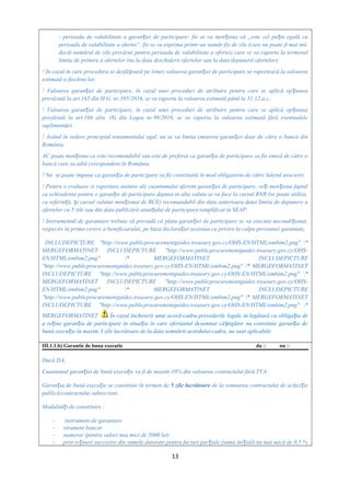 - perioada de valabilitate a garan iei de participare: fie se va men iona că „este cel pu in egală cuț ț ț
perioada de valabilitate a ofertei”, fie se va exprima printr-un număr fix de zile (care nu poate fi mai mic
decât numărul de zile prevăzut pentru perioada de valabilitate a ofertei) care se va raporta la termenul
limita de primire a ofertelor (nu la data deschiderii ofertelor sau la data depunerii ofertelor);
! In cazul în care procedura se desfă oară pe loturi valoarea garan iei de participare se raportează la valoareaș ț
estimată a fiecărui lot;
! Valoarea garan iei de participare, în cazul unei proceduri de atribuire pentru care se aplică op iuneaț ț
prevăzută la art.165 din H.G. nr.395/2016, se va raporta la valoarea estimată până la 31.12.a.c..
! Valoarea garan iei de participare, în cazul unei proceduri de atribuire pentru care se aplică op iuneaț ț
prevăzută la art.104 alin. (8) din Legea nr.98/2016, se va raporta la valoarea estimată fără eventualele
suplimentări.
! Având în vedere principiul tratamentului egal, nu se va limita emiterea garan iei doar de către o bancă dinț
România.
AC poate men iona ca este recomandabil sau este de preferat ca garan ia de participare sa fie emisă de către oț ț
bancă care sa aibă corespondent în România.
! Nu se poate impune ca garan ia de participare sa fie constituită în mod obligatoriu de către liderul asocierii.ț
! Pentru o evaluare si raportare unitare ale cuantumului aferent garan iei de participare, ve i men iona faptulț ț ț
ca echivalenta pentru o garan ie de participare depusa in alta valuta se va face la cursul BNR (se poate utiliza,ț
ca referin ă, i cursul valutar men ionat de BCE) recomandabil din data anterioara datei limita de depunere aț ș ț
ofertelor cu 5 zile sau din data publicării anun ului de participare/simplificat in SEAP.ț
! Instrumentul de garantare trebuie să prevadă că plata garan iei de participare se va executa necondi ionat,ț ț
respectiv la prima cerere a beneficiarului, pe baza declara iei acestuia cu privire la culpa persoanei garantate,ț
INCLUDEPICTURE "http://www.publicprocurementguides.treasury.gov.cy/OHS-EN/HTML/embim2.png" *
MERGEFORMATINET INCLUDEPICTURE "http://www.publicprocurementguides.treasury.gov.cy/OHS-
EN/HTML/embim2.png" * MERGEFORMATINET INCLUDEPICTURE
"http://www.publicprocurementguides.treasury.gov.cy/OHS-EN/HTML/embim2.png" * MERGEFORMATINET
INCLUDEPICTURE "http://www.publicprocurementguides.treasury.gov.cy/OHS-EN/HTML/embim2.png" *
MERGEFORMATINET INCLUDEPICTURE "http://www.publicprocurementguides.treasury.gov.cy/OHS-
EN/HTML/embim2.png" * MERGEFORMATINET INCLUDEPICTURE
"http://www.publicprocurementguides.treasury.gov.cy/OHS-EN/HTML/embim2.png" * MERGEFORMATINET
INCLUDEPICTURE "http://www.publicprocurementguides.treasury.gov.cy/OHS-EN/HTML/embim2.png" *
MERGEFORMATINET În cazul încheierii unui acord-cadru prevederile legale în legătură cu obliga ia deț
a re ine garan ia de participare în situa ia în care ofertantul desemnat câ tigător nu constituie garan ia deț ț ț ș ț
bună execu ie în maxim 3 zile lucrătoare de la data semnării acordului-cadru, nu sunt aplicabile.ț
III.1.1.b) Garantie de buna executie da □ nu □
Dacă DA,
Cuantumul garan iei de bună execu ie va fi de maxim 10% din valoarea contractului fără TVA.ț ț
Garan ia de bună execu ie se constituie în termen deț ț 5 zile lucrătoare de la semnarea contractului de achizi ieț
publică/contractului subsecvent.
Modalită i de constituire :ț
- instrument de garantare
- virament bancar
- numerar (pentru valori mai mici de 5000 lei)
- prin re ineri succesive din sumele datorate pentru facturi par iale (suma ini ială nu mai mică de 0,5 %ț ț ț
13
 