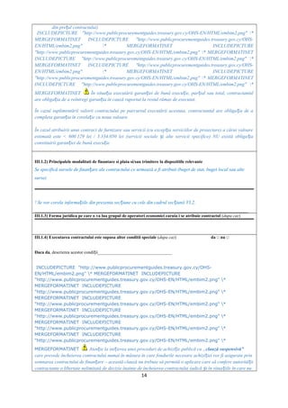 din pre ul contractului)ț
INCLUDEPICTURE "http://www.publicprocurementguides.treasury.gov.cy/OHS-EN/HTML/embim2.png" *
MERGEFORMATINET INCLUDEPICTURE "http://www.publicprocurementguides.treasury.gov.cy/OHS-
EN/HTML/embim2.png" * MERGEFORMATINET INCLUDEPICTURE
"http://www.publicprocurementguides.treasury.gov.cy/OHS-EN/HTML/embim2.png" * MERGEFORMATINET
INCLUDEPICTURE "http://www.publicprocurementguides.treasury.gov.cy/OHS-EN/HTML/embim2.png" *
MERGEFORMATINET INCLUDEPICTURE "http://www.publicprocurementguides.treasury.gov.cy/OHS-
EN/HTML/embim2.png" * MERGEFORMATINET INCLUDEPICTURE
"http://www.publicprocurementguides.treasury.gov.cy/OHS-EN/HTML/embim2.png" * MERGEFORMATINET
INCLUDEPICTURE "http://www.publicprocurementguides.treasury.gov.cy/OHS-EN/HTML/embim2.png" *
MERGEFORMATINET În situa ia executării garan iei de bună execu ie, par ial sau total, contractantulț ț ț ț
are obliga ia de a reîntregi garan ia în cauză raportat la restul rămas de executat.ț ț
În cazul suplimentării valorii contractului pe parcursul executării acestuia, contractantul are obliga ia de aț
completa garan ia în corela ie cu noua valoare.ț ț
În cazul atribuirii unui contract de furnizare sau servicii (cu excep ia serviciilor de proiectare) a cărui valoareț
estimată este < 600.129 lei / 3.334.050 lei (servicii sociale i alte servicii specifice) NU există obliga iaș ț
constituirii garan iei de bună execu ieț ț
III.1.2) Principalele modalitati de finantare si plata si/sau trimitere la dispozitiile relevante
Se specifică sursele de finan are ale contractului ce urmează a fi atribuit (buget de stat, buget local sau alteț
surse)
! Se vor corela informa iile din prezenta sec iune cu cele din cadrul sec iunii VI.2.ț ț ț
__________________________________________________________________________________________________
III.1.3) Forma juridica pe care o va lua grupul de operatori economici caruia i se atribuie contractul (dupa caz)
III.1.4) Executarea contractului este supusa altor conditii speciale (dupa caz) da □ nu □
Daca da, descrierea acestor condi ii__________________________________ț
INCLUDEPICTURE "http://www.publicprocurementguides.treasury.gov.cy/OHS-
EN/HTML/embim2.png" * MERGEFORMATINET INCLUDEPICTURE
"http://www.publicprocurementguides.treasury.gov.cy/OHS-EN/HTML/embim2.png" *
MERGEFORMATINET INCLUDEPICTURE
"http://www.publicprocurementguides.treasury.gov.cy/OHS-EN/HTML/embim2.png" *
MERGEFORMATINET INCLUDEPICTURE
"http://www.publicprocurementguides.treasury.gov.cy/OHS-EN/HTML/embim2.png" *
MERGEFORMATINET INCLUDEPICTURE
"http://www.publicprocurementguides.treasury.gov.cy/OHS-EN/HTML/embim2.png" *
MERGEFORMATINET INCLUDEPICTURE
"http://www.publicprocurementguides.treasury.gov.cy/OHS-EN/HTML/embim2.png" *
MERGEFORMATINET INCLUDEPICTURE
"http://www.publicprocurementguides.treasury.gov.cy/OHS-EN/HTML/embim2.png" *
MERGEFORMATINET Aten ie laț ini ierea unei proceduri de achizi ie publică cu „ț ț clauză suspensivă”
care prevede încheierea contractului numai în măsura în care fondurile necesare achizi iei vor fi asigurate prinț
semnarea contractului de finan areț – această clauză nu trebuie să permită o aplicare care să confere autorită iiț
contractante o libertate nelimitată de decizie înainte de încheierea contractului (adică i în situa iile în care nuș ț
14
 