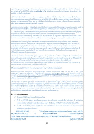 a fost întreprinsă nicio diligen ă, sau ansele sunt scăzute, pentru ob inerea finan ării), având în vedere căț ș ț ț
art.143 din HG nr.395/2016 stabile teș obliga ia AC deț a încheia contractul cu ofertantul a cărui ofertă a fost
stabilită ca fiind câ tigătoare.ș
AC trebuie să includă în contract clauze specifice care să-i permită să urmărească orice preten ie la daune peț
care contractantul ar putea să o aibă împotriva ter ului/ter ilor sus inători pentru nerespectarea obliga iilorț ț ț ț
asumate prin angajamentul ferm, cum ar fi, fără a se limita la, printr-o cesiune a drepturilor contractantului
către autoritatea contractantă, cu titlu de garan ie.ț
Autoritatea contractantă are obliga ia de a stabili clauze contractuale obligatorii privind cesiunea de crean ă înț ț
favoarea subcontractan ilor legată de partea/păr ile din contract care sunt îndeplinite de către ace tia.ț ț ș
A.C. efectuează plăţi corespunzătoare părţii/părţilor din contract îndeplinite de către subcontractanţii propuşi
în ofertă, dacă aceştia solicită, pentru servicii, produse sau lucrări furnizate contractantului potrivit
contractului dintre contractant şi subcontractant în conformitate cu dispoziţiile legale aplicabile, atunci când
natura contractului permite acest lucru şi dacă subcontractanţii propuşi, şi-au exprimat opţiunea în acest sens.
Subcontractorii îşi vor exprima la momentul încheierii contractului de achiziţie publică, sau la momentul
introducerii acestora în contractul de achiziţie publică, după caz, opţiunea de a fi plătiţi direct de către A.C..
A.C. efectuează plăţile directe către subcontractanţii agreaţi doar atunci când prestaţia acestora este
confirmată prin documente agreate de toate cele 3 părţi, respectiv A.C., contractant şi subcontractant sau de
A.C. şi subcontractant atunci când, în mod nejustificat, contractantul blochează confirmarea executării
obligaţiilor asumate de subcontractant.
Atunci când un subcontractant îşi exprimă opţiunea de a fi plătit direct, A.C. are obligaţia de a stabili în cadrul
contractului de achiziţie publică clauze contractuale obligatorii ce prevăd transferul de drept al obligaţiilor de
plată către subcontractant/subcontractanţi pentru partea/părţile din contract aferentă/aferente
acestuia/acestora, în momentul în care a fost confirmată îndeplinirea obligaţiilor asumate prin contractul de
subcontractare, în conformitate cu prevederile alin. (2).
Mecanismul de plată trebuie precizat de asemenea în prevederile contractuale !
Pentru respectarea principiului propor ionalită ii, conform prevederilor art.2 alin. (2) lit. e) din Legeaț ț
nr.98/2016, stabilirea drepturilor, obliga ilor iț ș cuantumul penalită ilor dintre păr iț ț , trebuie corelate cu
specificul, complexitatea i poten ialele riscuriș ț identificate la nivelul caietului de sarcini, document ce descrie
obiectul contractului de achizi ie publică.ț
AC va avea în vedere aplicarea corespunzătoare a prevederilor Legii 72/2013 privind măsurile pentru
combaterea întârzierii în executarea obliga iilor de plată a unor sume de bani rezultând din contracte încheiateț
între profesioni ti i între ace tia i autorită i contractante,ș ș ș ș ț care califică drept abuzive clauzele contractuale
sau practicile prin care se stabilesc în mod vădit inechitabil în raport cu creditorul, termenele de plată, nivelul
dobânzii pentru plata întârziată sau al daunelor-interese suplimentare, etc.
III.1.5. Legislatia aplicabila
 Legea nr.98/2016 privind achizi iile publiceț
 H.G. nr.395/2016 pentru aprobarea normelor de aplicare a prevederilor referitoare la atribuirea
contractului de achizi ie publică/acordului-cadru din Legea nr.98/2016 privind achizi iile publiceț ț
 O.U.G. nr.58/2016 pentru modificarea i completarea unor acte normative cu impact asupraș
domeniului achizi iilor publiceț
INCLUDEPICTURE "http://www.publicprocurementguides.treasury.gov.cy/OHS-
EN/HTML/embim1.png" * MERGEFORMATINET INCLUDEPICTURE
"http://www.publicprocurementguides.treasury.gov.cy/OHS-EN/HTML/embim1.png" *
MERGEFORMATINET INCLUDEPICTURE
15
 