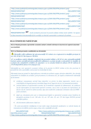 "http://www.publicprocurementguides.treasury.gov.cy/OHS-EN/HTML/embim1.png" *
MERGEFORMATINET INCLUDEPICTURE
"http://www.publicprocurementguides.treasury.gov.cy/OHS-EN/HTML/embim1.png" *
MERGEFORMATINET INCLUDEPICTURE
"http://www.publicprocurementguides.treasury.gov.cy/OHS-EN/HTML/embim1.png" *
MERGEFORMATINET INCLUDEPICTURE
"http://www.publicprocurementguides.treasury.gov.cy/OHS-EN/HTML/embim1.png" *
MERGEFORMATINET INCLUDEPICTURE
"http://www.publicprocurementguides.treasury.gov.cy/OHS-EN/HTML/embim1.png" *
MERGEFORMATINET Actele normative precizate în această sec iune trebuie să fie valabile / în vigoareț
la data transmiterii documenta iei i în corela ie cu obiectul contractului ce urmează a fi atribuitț ș ț
III.2) CONDITII DE PARTICIPARE
III.2.1) Situatia personala a operatorilor economici, inclusiv cerintele referitoare la inscrierea in registrul comertului
sau al profesiei
III.2.1.a) Situatia personala a candidatului sau ofertantului:
Ofertan ii, ter ii sus inători i subcontractan ii NU trebuie să se regăsească în situa iile prevăzute laț ț ț ș ț ț
art. 164, 165 i 167 din Legea nr. 98/2016.ș
AC va men iona explicit obliga ia completării i prezentării ini iale a DUAE de către ofertan i/candida iț ț ș ț ț ț
(inclusiv pentru asocia i/subcontractan i/ter i sus inători) ca primă dovadă a neîncadrării în situa iile deț ț ț ț ț
excludere i a îndeplinirii cerin elor de capacitate ( se va consulta Ghidul de utilizare DUAE elaborat deș ț
ANAP disponibil la adresa www.anap.gov.ro))
Informa iile pe care operatorii economici trebuie să le prezinte în DEAU trebuie să fie clar precizate înț
prealabil de către autorită ile contractante la nivelul fi ei de date,ț ș
Ofertantul clasat pe primul loc după aplicarea criteriului de atribuire asupra ofertelor admisibile face dovada
neîncadrării în situa iile de excludere, prin prezentarea, la solicitarea AC, de regulă a următoarelor informa iiț ț
i documente:ș
• certificate constatatoare privind lipsa datoriilor cu privire la plata impozitelor, taxelor sau a
contribu iilor la bugetul general consolidat (buget local, buget de stat etc.) la momentul prezentării;ț
• cazierul judiciar al operatorului economic i al membrilor organului de administrare, de conducereș
sau de supraveghere al respectivului operator economic, sau a celor ce au putere de reprezentare, de
decizie sau de control în cadrul acestuia, a a cum rezultă din certificatul constatator emis de ONRC /ș
actul constitutiv;
• după caz, documente prin care se demonstrează faptul ca operatorul economic poate beneficia de
derogările prevăzute la art. 166 alin. (2), art. 167 alin. (2), art. 171 din Legea 98/2016 privind
achizi iile publice;ț
• alte documente edificatoare, după caz.
! În cazul procedurilor desfă urate în mai multe etape documentele justificative se solicită înainte deș
transmiterea invita iilor pentru etapa a doua către candida ii selecta i.ț ț ț
INCLUDEPICTURE "http://www.publicprocurementguides.treasury.gov.cy/OHS-
EN/HTML/embim1.png" * MERGEFORMATINET INCLUDEPICTURE
"http://www.publicprocurementguides.treasury.gov.cy/OHS-EN/HTML/embim1.png" *
16
 