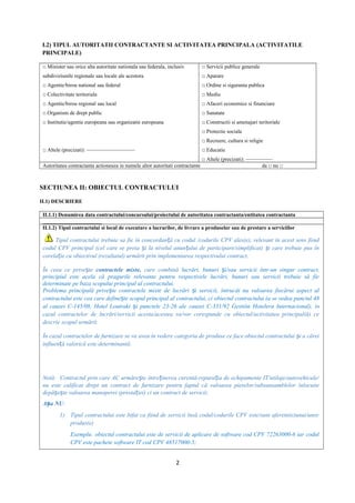 I.2) TIPUL AUTORITATII CONTRACTANTE SI ACTIVITATEA PRINCIPALA (ACTIVITATILE
PRINCIPALE)
□ Minister sau orice alta autoritate nationala sau federala, inclusiv
subdiviziunile regionale sau locale ale acestora
□ Agentie/birou national sau federal
□ Colectivitate teritoriala
□ Agentie/birou regional sau local
□ Organism de drept public
□ Institutie/agentie europeana sau organizatie europeana
□ Altele (precizati): —————————
□ Servicii publice generale
□ Aparare
□ Ordine si siguranta publica
□ Mediu
□ Afaceri economice si financiare
□ Sanatate
□ Constructii si amenajari teritoriale
□ Protectie sociala
□ Recreere, cultura si religie
□ Educatie
□ Altele (precizati): —————
Autoritatea contractanta actioneaza in numele altor autoritati contractante da □ nu □
SECTIUNEA II: OBIECTUL CONTRACTULUI
II.1) DESCRIERE
II.1.1) Denumirea data contractului/concursului/proiectului de autoritatea contractanta/entitatea contractanta
______________________
II.1.2) Tipul contractului si locul de executare a lucrarilor, de livrare a produselor sau de prestare a serviciilor
Tipul contractului trebuie sa fie în concordan ă cu codul /codurile CPV ales(e), relevant în acest sens fiindț
codul CPV principal (cel care se preia i la nivelul anun ului de participare/simplificat) i care trebuie pus înș ț ș
corela ie cu obiectivul (rezultatul) urmărit prin implementarea respectivului contract.ț
În ceea ce prive teș contractele mixte, care combină lucrări, bunuri i/sau servicii într-un singur contract,ș
principiul este acela că pragurile relevante pentru respectivele lucrări, bunuri sau servicii trebuie să fie
determinate pe baza scopului principal al contractului.
Problema principală prive te contractele mixte de lucrări i servicii, întrucât nu valoarea fiecărui aspect alș ș
contractului este cea care define te scopul principal al contractului, ci obiectul contractului (a se vedea punctul 48ș
al cauzei C-145/08, Hotel Loutraki i punctele 23-26 ale cauzei C-331/92ș Gestión Hotelera Internacional), în
cazul contractelor de lucrări/servicii acesta/acestea va/vor corespunde cu obiectul/activitatea principal(ă) ce
descrie scopul urmărit.
În cazul contractelor de furnizare se va avea în vedere categoria de produse ce face obiectul contractului i a căreiș
influen ă valorică este determinantă.ț
Notă: Contractul prin care AC urmăre te între inerea curentă-repara ia de echipamente IT/utilaje/autovehicule/ș ț ț
nu este calificat drept un contract de furnizare pentru faptul că valoarea pieselor/subsansamblelor înlocuite
depă e te valoarea manoperei (presta iei) ci un contract de servicii;ș ș ț
A a NUș :
1) Tipul contractului este bifat ca fiind de servicii însă codul/codurile CPV este/sunt aferent(e)unui/unor
produs(e)
Exemplu: obiectul contractului este de servicii de aplicare de software cod CPV 72263000-6 iar codul
CPV este pachete software IT cod CPV 48517000-5;
2
 