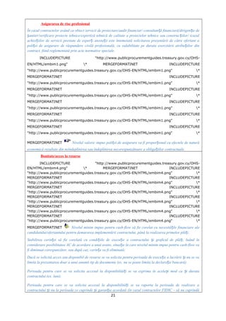 Asigurarea de risc profesional
În cazul contractelor având ca obiect servicii de proiectare/audit financiar/ consultan ă financiară/dirigen ie deț ț
antier/verificare proiecte tehnice/expertiză tehnică de calitate a proiectelor tehnice sau construc iilor/ (cazulș ț
achizi iilor de servicii prestate de exper i atesta i) este întemeiată solicitarea prezentării de către ofertant aț ț ț
poli ei de asigurare de răspundere civilă profesională, cu valabilitate pe durata exercitării atribu iilor dinț ț
contract, fiind reglementată prin acte normative speciale.
INCLUDEPICTURE "http://www.publicprocurementguides.treasury.gov.cy/OHS-
EN/HTML/embim1.png" * MERGEFORMATINET INCLUDEPICTURE
"http://www.publicprocurementguides.treasury.gov.cy/OHS-EN/HTML/embim1.png" *
MERGEFORMATINET INCLUDEPICTURE
"http://www.publicprocurementguides.treasury.gov.cy/OHS-EN/HTML/embim1.png" *
MERGEFORMATINET INCLUDEPICTURE
"http://www.publicprocurementguides.treasury.gov.cy/OHS-EN/HTML/embim1.png" *
MERGEFORMATINET INCLUDEPICTURE
"http://www.publicprocurementguides.treasury.gov.cy/OHS-EN/HTML/embim1.png" *
MERGEFORMATINET INCLUDEPICTURE
"http://www.publicprocurementguides.treasury.gov.cy/OHS-EN/HTML/embim1.png" *
MERGEFORMATINET INCLUDEPICTURE
"http://www.publicprocurementguides.treasury.gov.cy/OHS-EN/HTML/embim1.png" *
MERGEFORMATINET Nivelul valoric impus poli ei de asigurare va fi propor ional cu efectele de naturăț ț
economică rezultate din neîndeplinirea sau îndeplinirea necorespunzătoare a obliga iilor contractuale.ț
Bonitate/acces la resurse
INCLUDEPICTURE "http://www.publicprocurementguides.treasury.gov.cy/OHS-
EN/HTML/embim4.png" * MERGEFORMATINET INCLUDEPICTURE
"http://www.publicprocurementguides.treasury.gov.cy/OHS-EN/HTML/embim4.png" *
MERGEFORMATINET INCLUDEPICTURE
"http://www.publicprocurementguides.treasury.gov.cy/OHS-EN/HTML/embim4.png" *
MERGEFORMATINET INCLUDEPICTURE
"http://www.publicprocurementguides.treasury.gov.cy/OHS-EN/HTML/embim4.png" *
MERGEFORMATINET INCLUDEPICTURE
"http://www.publicprocurementguides.treasury.gov.cy/OHS-EN/HTML/embim4.png" *
MERGEFORMATINET INCLUDEPICTURE
"http://www.publicprocurementguides.treasury.gov.cy/OHS-EN/HTML/embim4.png" *
MERGEFORMATINET INCLUDEPICTURE
"http://www.publicprocurementguides.treasury.gov.cy/OHS-EN/HTML/embim4.png" *
MERGEFORMATINET Nivelul minim impus pentru cash-flow să fie corelat cu necesită ile financiare aleț
candidatului/ofertantului pentru demararea implementării contractului, până la realizarea primelor plă i;ț
Stabilirea cerin ei să fie corelată cu condi iile de execu ie a contractului i graficul de plă i, luând înț ț ț ș ț
considerare posibilitatea AC de acordare a unui avans, situa ie în care nivelul minim impus pentru cash-flow vaț
fi diminuat corespunzător, sau după caz, cerin a va fi eliminată;ț
Dacă se solicită acces sau disponibil de resurse se va solicita pentru perioada de execu ie a lucrării i nu se vaț ș
limita la prezentarea doar a unui anumit tip de documente (ex. nu se poate limita la declara ie bancară).ț
Perioada pentru care se va solicita accesul la disponibilită i se va exprima în acela i mod ca i durataț ș ș
contractului (ex. luni).
Perioada pentru care se va solicita accesul la disponibilită i se va raporta la perioada de realizare aț
contractului i nu la perioada ce cuprinde i garan ia acordată (în cazul contractelor FIDIC – să nu cuprindăș ș ț
21
 