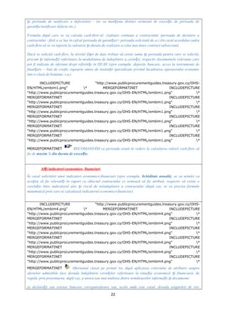 i perioada de notificare a defectelor) - (se va men iona distinct termenul de execu ie de perioada deș ț ț
garan ie/notificare defecte etc.).ț
Formula după care se va calcula cash-flow-ul: (valoare estimata a contractului /perioada de derulare a
contractului - fără a se lua în calcul perioada de garan ie)× perioada solicitată de a.c.(în cazul acordului-cadruț
cash-flow-ul se va raporta la valoarea i durata de realizare a celui mai mare contract subsecvent)ș
Dacă se solicită cash-flow, la nivelul fi ei de date trebuie să existe suma i perioada pentru care se solicită,ș ș
precum i informa ii referitoare la modalitatea de îndeplinire a cerin ei, respectiv documentele relevante careș ț ț
pot fi indicate de ofertant drept referin e în DUAE (spre exemplu: depozite bancare, acces la instrumente deț
finan are – linii de credit, rapoarte emise de institu ii specializate privind încadrarea operatorului economicț ț
într-o clasă de bonitate, s.a.)
INCLUDEPICTURE "http://www.publicprocurementguides.treasury.gov.cy/OHS-
EN/HTML/embim1.png" * MERGEFORMATINET INCLUDEPICTURE
"http://www.publicprocurementguides.treasury.gov.cy/OHS-EN/HTML/embim1.png" *
MERGEFORMATINET INCLUDEPICTURE
"http://www.publicprocurementguides.treasury.gov.cy/OHS-EN/HTML/embim1.png" *
MERGEFORMATINET INCLUDEPICTURE
"http://www.publicprocurementguides.treasury.gov.cy/OHS-EN/HTML/embim1.png" *
MERGEFORMATINET INCLUDEPICTURE
"http://www.publicprocurementguides.treasury.gov.cy/OHS-EN/HTML/embim1.png" *
MERGEFORMATINET INCLUDEPICTURE
"http://www.publicprocurementguides.treasury.gov.cy/OHS-EN/HTML/embim1.png" *
MERGEFORMATINET INCLUDEPICTURE
"http://www.publicprocurementguides.treasury.gov.cy/OHS-EN/HTML/embim1.png" *
MERGEFORMATINET RECOMANDĂM ca perioada avută în vedere la calcularea valorii cash-flow să
fie de maxim ¼ din durata de execu ie.ț
Al i indicatori economico- financiariț
În cazul solicitării unor indicatori economico-financiari (spre exemplu, lichiditate anuală), se va urmări ca
ace tia să fie relevan i în raport cu obiectul contractului ce urmează să fie atribuit, respectiv să existe oș ț
corela ie între indicatorul ales i riscul de neîndeplinire a contractului (după caz, se va preciza formulaț ș
matematică prin care se calculează indicatorul economico-financiar).
INCLUDEPICTURE "http://www.publicprocurementguides.treasury.gov.cy/OHS-
EN/HTML/embim4.png" * MERGEFORMATINET INCLUDEPICTURE
"http://www.publicprocurementguides.treasury.gov.cy/OHS-EN/HTML/embim4.png" *
MERGEFORMATINET INCLUDEPICTURE
"http://www.publicprocurementguides.treasury.gov.cy/OHS-EN/HTML/embim4.png" *
MERGEFORMATINET INCLUDEPICTURE
"http://www.publicprocurementguides.treasury.gov.cy/OHS-EN/HTML/embim4.png" *
MERGEFORMATINET INCLUDEPICTURE
"http://www.publicprocurementguides.treasury.gov.cy/OHS-EN/HTML/embim4.png" *
MERGEFORMATINET INCLUDEPICTURE
"http://www.publicprocurementguides.treasury.gov.cy/OHS-EN/HTML/embim4.png" *
MERGEFORMATINET INCLUDEPICTURE
"http://www.publicprocurementguides.treasury.gov.cy/OHS-EN/HTML/embim4.png" *
MERGEFORMATINET Ofertantul clasat pe primul loc după aplicarea criteriului de atribuire asupra
ofertelor admisibile face dovada îndeplinirii cerin elor referitoare la situa ia economică i financiară, deț ț ș
regulă, prin prezentarea, după caz, a unora sau mai multora dintre următoarelor informa ii i documente:ț ș
a) declara ii sau extrase bancare corespunzătoare sau, acolo unde este cazul, dovada asigurării de riscț
22
 