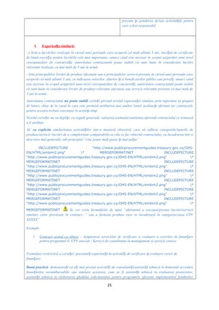 precum i ponderea i/sau activită ile pentruș ș ț
care a fost responsabil.
I. Experien a similară:ț
- o listă a lucrărilor realizate în cursul unei perioade care acoperă cel mult ultimii 5 ani, înso ită de certificateț
de bună execu ie pentru lucrările cele mai importante; atunci când este necesar în scopul asigurării unui nivelț
corespunzător de concuren ă, autoritatea contractantă poate stabili că sunt luate în considerare lucrăriț
relevante realizate cu mai mult de 5 ani în urmă;
- lista principalelor livrări de produse efectuate sau a principalelor servicii prestate în cursul unei perioade care
acoperă cel mult ultimii 3 ani, cu indicarea valorilor, datelor i a beneficiarilor publici sau priva i; atunci cândș ț
este necesar în scopul asigurării unui nivel corespunzător de concuren ă, autoritatea contractantă poate stabiliț
că sunt luate în considerare livrări de produse relevante efectuate sau servicii relevante prestate cu mai mult de
3 ani în urmă;
Autoritatea contractantă nu poate stabili cerin e privind nivelul experien ei similare prin raportare la grupuriț ț
de loturi, chiar i în cazul în care este permisă atribuirea mai multor loturi aceluia i ofertant iar contracteleș ș
pentru acestea trebuie executate în acela i timp.ș
Nivelul cerin ei nu va depă i, ca regulă generală, valoarea estimată/cantitatea aferentă contractului ce urmeazăț ș
a fi atribuit;
AC va explicita similaritatea activită ilor într-o manieră obiectivă, care să reflecte categoriile/tipurile deț
produse/servicii/ lucrări de o complexitate comparabilă cu cele ce fac obiectul contractului, cu încadrarea într-o
descriere mai generală, sub principiul ”cine poate mult poate i mai pu in”ș ț
INCLUDEPICTURE "http://www.publicprocurementguides.treasury.gov.cy/OHS-
EN/HTML/embim2.png" * MERGEFORMATINET INCLUDEPICTURE
"http://www.publicprocurementguides.treasury.gov.cy/OHS-EN/HTML/embim2.png" *
MERGEFORMATINET INCLUDEPICTURE
"http://www.publicprocurementguides.treasury.gov.cy/OHS-EN/HTML/embim2.png" *
MERGEFORMATINET INCLUDEPICTURE
"http://www.publicprocurementguides.treasury.gov.cy/OHS-EN/HTML/embim2.png" *
MERGEFORMATINET INCLUDEPICTURE
"http://www.publicprocurementguides.treasury.gov.cy/OHS-EN/HTML/embim2.png" *
MERGEFORMATINET INCLUDEPICTURE
"http://www.publicprocurementguides.treasury.gov.cy/OHS-EN/HTML/embim2.png" *
MERGEFORMATINET INCLUDEPICTURE
"http://www.publicprocurementguides.treasury.gov.cy/OHS-EN/HTML/embim2.png" *
MERGEFORMATINET Se vor evita formulările de tipul ”ofertantul a executat/prestat lucrări/servicii
similare celor prevăzute în contract...” sau a furnizat produse care se încadrează în categoria/clasa CPV
XXXXX”
Exemple:
1. Contract având ca obiect – Asigurarea serviciilor de verificare si evaluare a cererilor de finan areț
pentru programul X; CPV asociat - Servicii de consultanta in management si servicii conexe.
Formulare restrictivă a cerin ei: prezenta i experien ă în activită i de verificare i evaluare cereri deț ț ț ț ș
finan are;ț
Bună practică: demonstra i că a i mai prestat activită i de consultan ă/asisten ă tehnică în domeniul accesăriiț ț ț ț ț
finan ărilor nerambursabile sau similare acestora, cum ar fi asisten ă tehnică în evaluarea proiectelor,ț ț
asisten ă tehnică în elaborarea ghidului solicitantului pentru programele aferente implementării fondurilorț
25
 