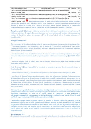 EN/HTML/embim3.png" * MERGEFORMATINET INCLUDEPICTURE
"http://www.publicprocurementguides.treasury.gov.cy/OHS-EN/HTML/embim3.png" *
MERGEFORMATINET INCLUDEPICTURE
"http://www.publicprocurementguides.treasury.gov.cy/OHS-EN/HTML/embim3.png" *
MERGEFORMATINET INCLUDEPICTURE
"http://www.publicprocurementguides.treasury.gov.cy/OHS-EN/HTML/embim3.png" *
MERGEFORMATINET Autoritatea contractantă nu poate solicita îndeplinirea cerin ei privind experien aț ț
similară prin impunerea atât a unui nivel valoric, cât i a unui nivel cantitativ, în situa ia în care prin acesteș ț
niveluri se urmăre te acela i lucru, respectiv descrierea, dintr-o singură perspectivă, a complexită iiș ș ț
respectivelor cerin e, raportat la obiectul contractului de achizi ie publică ce urmează a fi atribuit.ț ț
Exemplu practică defectuoasă: Utilizarea următoarei formulări pentru exprimarea cerin ei minime deț
calificare referitoare la experien a în implementare unor contracte/activită i similare: „Prezentarea unuiț ț
contract de lucrări în valoare de minimum „X” lei la nivelul căruia să se fi realizat minimum „Y”
km/m2/tone/etc.”
Exemplul bună practică:
Într-o procedură de licita ie deschisă derulată în vederea atribuirii unui contract de lucrări având ca obiectț
”Construc ie drum expres între localită ile A i B, în lungime de 20 km, inclusiv lucrări de artă”, cu o valoareț ț ș
estimată de 100.000.000 lei, cerin a de calificare referitoare la experien a similară va fi considerată îndeplinităț ț
dacă ofertantul va face dovada că:
- a realizat în ultimii 5 ani, în cadrul a maximum 3 contracte, lucrări în domeniul infrastructurii de transport
rutier, sau infrastructură similară d.p.d.v complexitate i/sau utilitate, în valoare de cel pu in 100.000.000 lei,ș ț
iș
- a realizat în ultimii 5 ani un viaduct rutier sau de transport feroviar de cel pu in 100 m lungime în cadrulț
unuia dintre aceste contracte.
Notă: În scopul în elegerii exemplului, se consideră că următoarele premise descriu contextul în care seț
încadrează spe a:ț
- printre lucrările de artă ce fac obiectul viitorului contract se include un viaduct cu o lungime de 200 m;
- prin lucrări în domeniul infrastructurii de transport rutier, sau infrastructură similară d.p.d.v complexitate
i/sau utilitate se în elege lucrări de construc ie/modernizare/repara ii capitale aferente unor drumuri care seș ț ț ț
încadrează cel pu in în clasa III de complexitate conform normativului în domeniu (unde clasa I include nivelulț
de complexitate cel mai ridicat). În clasa III de complexitate se încadrează: drumuri expres i drumuriș
na ionale europene, drumuri na ionale principale, drumuri na ionale secundare, drumuri jude ene cu douăț ț ț ț
benzi de circula ie.ț
! În cazul în care specificul obiectului contractului crează premisele unei concuren e reduse, având în vedereț
complexitatea activită ilor ce trebuie realizate i/sau faptul că atribuirea se realizează la interval mari de timp,ț ș
autoritatea contractantă va avea în în vedere luarea în considerare a unei experien e aț
ofertantului/candidatului în prestarea unor servicii/lucrări similare, realizată cu mai mult de 3/5 ani în urmă,
stabilindu-se perioada de referin ă în func ie de specificul achizi iei.ț ț ț
! Formularea cerin ei trebuie să permită comisiei de evaluare să abordeze cerin a într-o manieră facilă iț ț ș
nerestrictivă, respectiv să ia în calcul toată valoarea/cantitatea precizată în cadrul documentului care confirmă
recepţionarea respectivelor servicii/lucrări în ultimii 3/5 ani (dacă acesta este emis în perioada de referin ă), înț
condi iile în care acestea sunt integrate într-un livrabil/obiect de construcţie cu funcţionalitate independentă,ț
fără a elimina din calcul, în mod artificial, valori/cantităţi aferente lunilor/anilor ce nu se încadrează în
intervalul urmărit.
Exemplu de aşa NU :
În situaţia în care contractele au fost semnate /încheiate şi/sau începute în urmă cu mai mult de 5 ani, sau
27
 