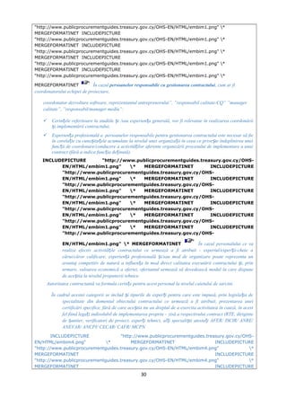 "http://www.publicprocurementguides.treasury.gov.cy/OHS-EN/HTML/embim1.png" *
MERGEFORMATINET INCLUDEPICTURE
"http://www.publicprocurementguides.treasury.gov.cy/OHS-EN/HTML/embim1.png" *
MERGEFORMATINET INCLUDEPICTURE
"http://www.publicprocurementguides.treasury.gov.cy/OHS-EN/HTML/embim1.png" *
MERGEFORMATINET INCLUDEPICTURE
"http://www.publicprocurementguides.treasury.gov.cy/OHS-EN/HTML/embim1.png" *
MERGEFORMATINET INCLUDEPICTURE
"http://www.publicprocurementguides.treasury.gov.cy/OHS-EN/HTML/embim1.png" *
MERGEFORMATINET În cazul persoanelor responsabile cu gestionarea contractului, cum ar fi
coordonatorului echipei de proiectare,
coordonator dezvoltare software, reprezentantul antreprenorului”, ”responsabil calitate-CQ” ”manager
calitate”, ”responsabil/manager mediu”:
 Cerin ele referitoare la studiile i /sau experien a generală, vor fi relevante în realizarea coordonăriiț ș ț
i implementării contractului;ș
 Experien a profesională a persoanelor responsabile pentru gestionarea contractului este necesar să fieț
în corela ie cu cuno tin ele acumulate la nivelul unei organiza ii în ceea ce prive te îndeplinirea uneiț ș ț ț ș
func ii de coordonare/conducere a activită ilor aferente organizării procesului de implementare a unuiț ț
contract (fără a indica func ia de inută).ț ț
INCLUDEPICTURE "http://www.publicprocurementguides.treasury.gov.cy/OHS-
EN/HTML/embim1.png" * MERGEFORMATINET INCLUDEPICTURE
"http://www.publicprocurementguides.treasury.gov.cy/OHS-
EN/HTML/embim1.png" * MERGEFORMATINET INCLUDEPICTURE
"http://www.publicprocurementguides.treasury.gov.cy/OHS-
EN/HTML/embim1.png" * MERGEFORMATINET INCLUDEPICTURE
"http://www.publicprocurementguides.treasury.gov.cy/OHS-
EN/HTML/embim1.png" * MERGEFORMATINET INCLUDEPICTURE
"http://www.publicprocurementguides.treasury.gov.cy/OHS-
EN/HTML/embim1.png" * MERGEFORMATINET INCLUDEPICTURE
"http://www.publicprocurementguides.treasury.gov.cy/OHS-
EN/HTML/embim1.png" * MERGEFORMATINET INCLUDEPICTURE
"http://www.publicprocurementguides.treasury.gov.cy/OHS-
EN/HTML/embim1.png" * MERGEFORMATINET În cazul personalului ce va
realiza efectiv activită ile contractului ce urmează a fi atribuit - expertul/exper ii-cheie aț ț
cărui/căror calificare, experien ă profesională i/sau mod de organizare poate reprezenta unț ș
avantaj competitiv de natură a influen a în mod direct calitatea executării contractului i, prinț ș
urmare, valoarea economică a ofertei, ofertantul urmează să dovedească modul în care dispune
de ace tia la nivelul propunerii tehnice.ș
Autoritatea contractantă va formula cerin e pentru acest personal la nivelul caietului de sarcini.ț
În cadrul acestei categorii se includ i tipurile de exper i pentru care este impusă, prin legisla ia deș ț ț
specialitate din domeniul obiectului contractului ce urmează a fi atribuit, prezentarea unei
certificări specifice, fără de care ace tia nu au dreptul de a exercita activitatea în cauză, în acestș
fel fiind lega i indisolubil de implementarea propriu – zisă a respectivului contract (RTE, diriginteț
de antier, verificatori de proiect, exper i tehnici, al i speciali ti atesta i AFER/ ISCIR/ ANRE/ș ț ț ș ț
ANEVAR/ ANCPI/ CECAR/ CAFR/ MCPN.
INCLUDEPICTURE "http://www.publicprocurementguides.treasury.gov.cy/OHS-
EN/HTML/embim4.png" * MERGEFORMATINET INCLUDEPICTURE
"http://www.publicprocurementguides.treasury.gov.cy/OHS-EN/HTML/embim4.png" *
MERGEFORMATINET INCLUDEPICTURE
"http://www.publicprocurementguides.treasury.gov.cy/OHS-EN/HTML/embim4.png" *
MERGEFORMATINET INCLUDEPICTURE
30
 