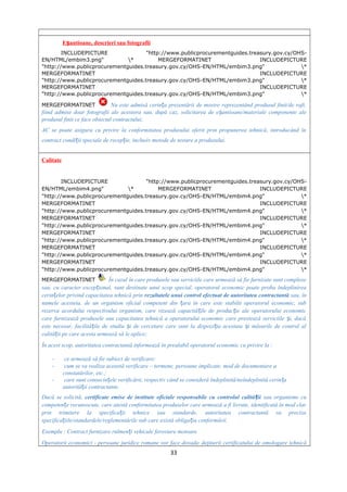 E antioane, descrieri sau fotografiiș
INCLUDEPICTURE "http://www.publicprocurementguides.treasury.gov.cy/OHS-
EN/HTML/embim3.png" * MERGEFORMATINET INCLUDEPICTURE
"http://www.publicprocurementguides.treasury.gov.cy/OHS-EN/HTML/embim3.png" *
MERGEFORMATINET INCLUDEPICTURE
"http://www.publicprocurementguides.treasury.gov.cy/OHS-EN/HTML/embim3.png" *
MERGEFORMATINET INCLUDEPICTURE
"http://www.publicprocurementguides.treasury.gov.cy/OHS-EN/HTML/embim3.png" *
MERGEFORMATINET Nu este admisă cerin a prezentării de mostre reprezentând produsul finit/de raft,ț
fiind admise doar fotografii ale acestora sau, după caz, solicitarea de e antioane/materiale componente aleș
produsul finit ce face obiectul contractului;
AC se poate asigura cu privire la conformitatea produsului oferit prin propunerea tehnică, introducând în
contract condi ii speciale de recep ie, inclusiv metode de testare a produsului.ț ț
Calitate
INCLUDEPICTURE "http://www.publicprocurementguides.treasury.gov.cy/OHS-
EN/HTML/embim4.png" * MERGEFORMATINET INCLUDEPICTURE
"http://www.publicprocurementguides.treasury.gov.cy/OHS-EN/HTML/embim4.png" *
MERGEFORMATINET INCLUDEPICTURE
"http://www.publicprocurementguides.treasury.gov.cy/OHS-EN/HTML/embim4.png" *
MERGEFORMATINET INCLUDEPICTURE
"http://www.publicprocurementguides.treasury.gov.cy/OHS-EN/HTML/embim4.png" *
MERGEFORMATINET INCLUDEPICTURE
"http://www.publicprocurementguides.treasury.gov.cy/OHS-EN/HTML/embim4.png" *
MERGEFORMATINET INCLUDEPICTURE
"http://www.publicprocurementguides.treasury.gov.cy/OHS-EN/HTML/embim4.png" *
MERGEFORMATINET INCLUDEPICTURE
"http://www.publicprocurementguides.treasury.gov.cy/OHS-EN/HTML/embim4.png" *
MERGEFORMATINET În cazul în care produsele sau serviciile care urmează să fie furnizate sunt complexe
sau, cu caracter excep ional, sunt destinate unui scop special, operatorul economic poate proba îndeplinireaț
cerin elor privind capacitatea tehnică prinț rezultatele unui control efectuat de autoritatea contractantă sau, în
numele acesteia, de un organism oficial competent din ara în care este stabilit operatorul economic, subț
rezerva acordului respectivului organism, care vizează capacită ile de produc ie ale operatorului economicț ț
care furnizează produsele sau capacitatea tehnică a operatorului economic care prestează serviciile i, dacăș
este necesar, facilită ile de studiu i de cercetare care sunt la dispozi ia acestuia i măsurile de control alț ș ț ș
calită ii pe care acesta urmează să le aplice;ț
În acest scop, autoritatea contractantă informează în prealabil operatorul economic cu privire la :
- ce urmează să fie subiect de verificare;
- cum se va realiza această verificare – termene, persoane implicate, mod de documentare a
constatărilor, etc.;
- care sunt consecin ele verificării, respectiv când se consideră îndeplinită/neîndeplinită cerin aț ț
autorită ii contractante.ț
Dacă se solicită, certificate emise de institute oficiale responsabile cu controlul calită iiț sau organisme cu
competen e recunoscute, care atestă conformitatea produselor care urmează a fi livrate, identificată în mod clarț
prin trimitere la specifica ii tehnice sau standarde, autoritatea contractantă va precizaț
specifica iile/standardele/reglementările sub care există obliga ia conformării.ț ț
Exemplu : Contract furnizare rulmen i vehicule feroviare motoareț
Operatorii economici - persoane juridice romane vor face dovada deţinerii certificatului de omologare tehnică
33
 