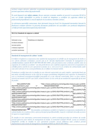 atribuire asupra ofertelor admisibile va prezenta documente justificative care probează îndeplinirea cerin eiț
privind capacitatea tehnică i profesională.ș
În cazul depunerii unei oferte comune, fiecare operator economic membru al asocierii va prezenta DUAE în
care vor include informa iile cu privire la modul de îndeplinire a cerin elor de capacitate tehnică iț ț ș
profesională propor ional cu cota de implicare în executarea viitorului contract.ț
La solicitarea autorită ii contractante, doar ofertantul clasat pe locul I în clasamentul intermediar întocmit laț
finalizarea evaluării ofertelor va prezenta documente justificative ale asocia ilor care probează îndeplinireaț
cerin ei privind capacitatea tegnică i profesionalăț ș
III.2.3.b.) Standarde de asigurare a calitatii
Informatii si/sau
nivel(uri) minim(e)
necesare pentru
evaluarea respectarii
cerintelor mentionate
Modalitatea de indeplinire
Standarde de management de calitate / mediu
Cerin ele în legătură cu respectarea unui standard de management al calită ii sau de management de mediu seț ț
vor solicita utilizând o formulare corectă cum ar fi ”dovada implementării sistemului de management al
calită ii/mediului conform SR EN ISO 9001/SR ISO 14001, prinț prezentarea unor certificate valabile emise de
organisme de certificare acreditate” sau alte probe/dovezi care confirmă asigurarea unui nivel corespunzător al
calită ii pentru cazurile în care operatorul economic nu a avut acces la un certificat de calitate/mediu astfelț
cum a fost solicitat ori nu a avut posibilitatea de a-l ob ine în termenul stabilit.ț
Formularea cerin ei (mai alesț în situa ia în care obiectul contractului este unul complex,ț cuprinzând două sau
mai multe activită i distincte)ț să fie clară i să asigure posibilitatea îndeplinirii prin raportareș la domeniul în
care se încadrează activitatea/activită ile principală (e) ce fac obiectul contractului, fără a se face referireț
strictă la un anumit cod CPV sau CAEN, având în vedere că este vorba de un standard de organiza ie i nu unulț ș
de produs.
INCLUDEPICTURE "http://www.publicprocurementguides.treasury.gov.cy/OHS-
EN/HTML/embim1.png" * MERGEFORMATINET INCLUDEPICTURE
"http://www.publicprocurementguides.treasury.gov.cy/OHS-EN/HTML/embim1.png" *
MERGEFORMATINET INCLUDEPICTURE
"http://www.publicprocurementguides.treasury.gov.cy/OHS-EN/HTML/embim1.png" *
MERGEFORMATINET INCLUDEPICTURE
"http://www.publicprocurementguides.treasury.gov.cy/OHS-EN/HTML/embim1.png" *
MERGEFORMATINET INCLUDEPICTURE
"http://www.publicprocurementguides.treasury.gov.cy/OHS-EN/HTML/embim1.png" *
MERGEFORMATINET INCLUDEPICTURE
"http://www.publicprocurementguides.treasury.gov.cy/OHS-EN/HTML/embim1.png" *
MERGEFORMATINET INCLUDEPICTURE
"http://www.publicprocurementguides.treasury.gov.cy/OHS-EN/HTML/embim1.png" *
MERGEFORMATINET Recomandăm ca formularea cerin elor în legătură cu respectarea standardelor deț
calitate/mediu să se realizeze fără a afecta principiul propor ionalită ii, respectiv verificând relevan a acestoraț ț ț
în raport cu scopul urmărit.
În situa ia în care autoritatea contractantă formulează în cadrul acelela i proceduri de atribuire i cerin eț ș ș ț
privind aplicarea unor măsuri de management de mediu, la momentul evaluării DUAE, acesta va considera
îndeplinită cerin a în situa ia în care operatorul economic invocă de inerea unui certificat privindț ț ț
implementarea unui sistem de management al mediului (EMAS sau SR EN ISO 14001).
35
 