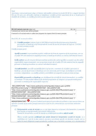 Notă:
Autoritatea contractantă poate alege să limiteze informa iile solicitate la nivelul DUAE la o singură întrebareț
DA sau NU prin care ofertan ii confirmă că îndeplinesc cerin ele privind capacitatea i nu se încadrează înț ț ș
situa iile de excludere, cu condi ia precizării acestui aspect în fi a de date.ț ț ș
III.2.4) Contracte rezervate (dupa caz) da □ nu □
Contractul este rezervat unor ateliere protejate □
Contractul va fi executat numai in cadrul unor programe de ocuparea fortei de munca protejate □
Dacă DA, AC va avea în vedere:
(1) Unită ile protejateț conform Legii nr.448/2006 privind protec ia i promovarea drepturilorț ș
persoanelor cu handicap cât i întreprinderile sociale de inserţie prevăzute de Legea nr. 219/2015ș
privind economia socială.
Unită i protejate pot fi:ț
Agen ii economiciț cu personalitate juridică, indiferent de forma de organizare i de proprietate, care auș
cel pu in 50% din numărul de angaja i persoane cu handicap încadrate cu contract individual de muncă;ț ț
Sec ii, ateliereț sau alte structuri fără personalitate juridică din cadrul agen ilor economici sau din cadrulț
organiza iilor neguvernamentale, care au gestiune proprie i cel pu in 50% din numărul total de angaja iț ș ț ț
persoane cu handicap încadrate cu contract individual de muncă;
Asocia ii familialeț , asocia ii sau funda ii fără scop lucrativ, constituite de cel pu in o persoană cuț ț ț
handicap , precum i persoana cu handicap care este autorizată, potrivit legii, să desfă oare activită iș ș ț
economice independente, cu condi ia achitării contribu iilor de asigurări sociale prevăzute de lege;ț ț
Organiza iile persoanelor cu handicapț care desfă oară i activită i de vânzări/intermedieri, cu condi iaș ș ț ț
ca minimum 75% din profitul ob inut să fie destinat programelor de integrare socioprofesională pentruț
persoanele cu handicap din organiza iile respective.ț
INCLUDEPICTURE "http://www.publicprocurementguides.treasury.gov.cy/OHS-
EN/HTML/embim3.png" * MERGEFORMATINET INCLUDEPICTURE
"http://www.publicprocurementguides.treasury.gov.cy/OHS-EN/HTML/embim3.png" *
MERGEFORMATINET INCLUDEPICTURE
"http://www.publicprocurementguides.treasury.gov.cy/OHS-EN/HTML/embim3.png" *
MERGEFORMATINET INCLUDEPICTURE
"http://www.publicprocurementguides.treasury.gov.cy/OHS-EN/HTML/embim3.png" *
MERGEFORMATINET Nu poate fi admisă participarea la procedura de atribuire a unei asocieri dintre un
operator economic i un atelier protejat autorizat în cazul în care contractul este rezervat doar atelierelorș
protejate.
(2) Întreprinderile sociale de inserţie au ca scop lupta împotriva excluziunii, discriminărilor şi şomajului
prin inserţia socioprofesională a persoanelor defavorizate.
Statutul de întreprindere socială de inserţie se certifică prin acordarea mărcii sociale.
Marca socială cuprinde certificatul care atestă statutul de întreprindere socială de inserţie, cu o
valabilitate de 3 ani de la data emiterii, precum şi un element specific de identitate vizuală, care se
aplică în mod obligatoriu asupra produselor realizate sau a lucrărilor executate ori a documentelor
36
 