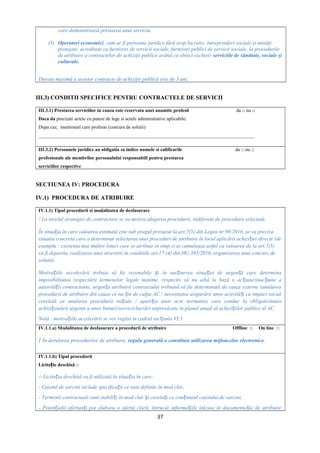 care demonstrează prestarea unui serviciu.
(3) Operatori economici, cum ar fi persoane juridice fără scop lucrativ, întreprinderi sociale şi unităţi
protejate, acreditate ca furnizori de servicii sociale, furnizori publici de servicii sociale, la procedurile
de atribuire a contractelor de achiziţii publice având ca obiect exclusiv serviciile de sănătate, sociale şi
culturale.
Durata maximă a acestor contracte de achiziţie publică este de 3 ani.
III.3) CONDITII SPECIFICE PENTRU CONTRACTELE DE SERVICII
III.3.1) Prestarea serviciilor in cauza este rezervata unei anumite profesii da □ nu □
Daca da precizati actele cu putere de lege si actele administrative aplicabile:
Dupa caz, mentionati care profesie (concurs de solutii)
_________________________________________________________________________________________
III.3.2) Persoanele juridice au obligatia sa indice numele si calificarile da □ nu □
profesionale ale membrilor personalului responsabili pentru prestarea
serviciilor respective
SECTIUNEA IV: PROCEDURA
IV.1) PROCEDURA DE ATRIBUIRE
IV.1.1) Tipul procedurii si modalitatea de desfasurare
! La nivelul strategiei de contractare se va motiva alegerea procedurii, indiferent de procedura selectată.
În situa ia în care valoarea estimată este sub pragul prevazut la art.7(5) din Legea nr.98/2016, se va precizaț
situatia concreta care a determinat selectarea unei proceduri de atribuire în locul aplicării achizi iei directe (deț
exemplu : existenta mai multor loturi care se atribuie in timp si se cumuleaza astfel ca valoarea de la art.7(5)
va fi depasita, realizarea unei investitii în conditiile art.17 (4) din HG 395/2016, organizarea unui concurs de
solutii).
Motiva iile accelerării trebuie să fie rezonabile i în sus inerea situa iei de urgen ă care determinaț ș ț ț ț
imposibilitatea respectării termenelor legale minime, respectiv să nu aibă la bază o ac iune/inac iune aț ț
autorită ii contractante, urgen a atribuirii contractului trebuind să fie determinată de cauze externe (anulareaț ț
procedurii de atribuire din cauze ce nu in de culpa AC / necesitatea asigurării unor activită i cu impact socialț ț
corelată cu anularea procedurii ini iale / apari ia unor acte normative care conduc la obligativitateaț ț
achizi ionării urgente a unor bunuri/servicii/lucrări neprevăzute în planul anual al achizi iilor publice al ACț ț
Notă : motiva iile accelerării se vor regăsi în cadrul sec iunii VI.3ț ț
IV.1.1.a) Modalitatea de desfasurare a procedurii de atribuire Offline □ On line □
! În derularea procedurilor de atribuire, regula generală o constituie utilizarea mijloacelor electronice.
IV.1.1.b) Tipul procedurii
Licita ie deschisă □ț
○ Licita ia deschisă va fi utilizată în situa ia în care:ț ț
- Caietul de sarcini include specifica ii ce sunt definite în mod clar,ț
- Termenii contractuali sunt stabili i în mod clar i corela i cu con inutul caietului de sarcini,ț ș ț ț
- Poten ialii ofertan i pot elabora o ofertă clară, întrucât informa iile inlcuse în documenta ia de atribuireț ț ț ț
37
 