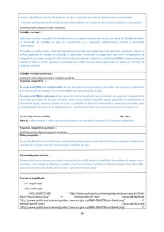 permit o identificare clară a efortului necesar i a costurilor generate de implementarea contractului,ș
- Valoarea estimată poate fi stabilită pe baza informa iilor din caietul de sarcini i a condi iilor contractuale;ț ș ț
Justificare pentru alegerea licitatiei accelerate :
Licita ie restrânsă □ț
Aplicarea acesteia se justifică în situa ia în care, pe lângă contextul descris la procedura de licita ia deschisă,ț ț
se întrune te i condi ia de mai jos, coroborată cu o capacitate administrativă scăzută a autorită iiș ș ț ț
contractante,
Procedura se aplică atunci când AC anticipează prezen a unui număr mare de operatori economici, aspect ceț
trebuie gestionat în condi ii de eficien ă si eficacitate, în paralel cu asigurarea unui nivel corespunzator alț ț
competitiei; procedura asigură o eficientizare a procesului de evaluare în cadrul autorită ilor contractante prinț
selectarea doar a acelor operatori economici care de in cea mai bună capacitate în raport cu criteriile deț
calificare stabilite.
Licita ie restrânsă accelerată □ț
Justificare pentru alegerea licitatiei restrânse accelerate
Negociere competitivă □
În cazul achizi iilor în sectorul clasicț devine necesară motivarea alegerii procedurii de negociere competitivă
prin demonstrarea încadrării în circumstan ele speciale prevăzute de lege.ț
În cazul achizi iilor sectorialeț devine necesară motivarea alegerii unei proceduri de negociere competitivă în
locul unei proceduri de licita ie deschisă, chiar dacă ambele reprezintă regula generală în conformitate cuț
prevederile legale, deoarece trebuie să existe o corela ie cu obiectul contractului ce urmează a fi atribuit, prinț
prisma faptului că aspectele de implementare a contractului trebuie să se preteze unui proces de negociere.
Au fost deja selectati candidati da □ nu □
Daca da, indicati numele si adresa operatorilor economici selectati deja in sectiunea VI.3) Informatii suplimentare
Negociere competitivă accelerată □
Justificare pentru alegerea negocierii accelerate:
Dialog competitiv □
În cazul achiziţiilor în sectorul clasic, motivaţiile privind alegerea procedurii de dialog competitiv trebuie să fie
susţinute de cel puţin una din circumstanţele prevăzute de lege.
Parteneriat pentru inovare □
Parteneriatul pentru inovare are drept scop găsirea de solu ii tehnice şi tiin ifice la probleme de interes socio-ț ș ț
economic, concretizate în tehnologii, produse şi servicii inovative realizate în vederea introducerii în fabrica ie,ț
şi nu achiziţionarea de produse/servicii noi – apărute recent pe piaţă !
Procedură simplificată □
□ O singură etapă
□ Mai multe etape
INCLUDEPICTURE "http://www.publicprocurementguides.treasury.gov.cy/OHS-
EN/HTML/embim4.png" * MERGEFORMATINET INCLUDEPICTURE
"http://www.publicprocurementguides.treasury.gov.cy/OHS-EN/HTML/embim4.png" *
MERGEFORMATINET INCLUDEPICTURE
"http://www.publicprocurementguides.treasury.gov.cy/OHS-EN/HTML/embim4.png" *
38
 