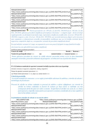 MERGEFORMATINET INCLUDEPICTURE
"http://www.publicprocurementguides.treasury.gov.cy/OHS-EN/HTML/embim4.png" *
MERGEFORMATINET INCLUDEPICTURE
"http://www.publicprocurementguides.treasury.gov.cy/OHS-EN/HTML/embim4.png" *
MERGEFORMATINET INCLUDEPICTURE
"http://www.publicprocurementguides.treasury.gov.cy/OHS-EN/HTML/embim4.png" *
MERGEFORMATINET INCLUDEPICTURE
"http://www.publicprocurementguides.treasury.gov.cy/OHS-EN/HTML/embim4.png" *
MERGEFORMATINET INCLUDEPICTURE
"http://www.publicprocurementguides.treasury.gov.cy/OHS-EN/HTML/embim4.png" *
MERGEFORMATINET Potrivit prevederilor art. 109 alin. (1) din H.G. 394/2016 i art. 104 alin. (1) dinș
H.G. 395/2016, aplicarea procedurii simplificate prin mijloace electronice – o singură etapă – devine de drept
regulă generală, cea derulată în mai multe etape, reprezintă o situa ie de excep ie (alin. (2) al art. 109 din H.G.ț ț
394/2016, respectiv a alin. (2) al art. 104 din H.G. 395/2016) care necesită motivarea alegerii, prin invocarea
unor argumente ce demonstrează existen a circumstan elor men ionate mai sus la licita ia restrânsă i/sauț ț ț ț ș
negocierea competitivă, după caz, corespunzător variantei de procedură simplificată aleasă.
În cazul utilizării variantei în 3 etape, un argument în acest sens poate fi i faptul că etapa finală de licita ieș ț
electronică nu este aplicabilă la procedura simplificată.
Justificare pentru accelerarea procedurii :
Concurs de solu ii □ Deschis □ Restrans □ț
Numărul de participan i estimat □□□ sau numarul minim □□□ / numarul maxim □□□ț
Pentru aplicarea procedurii de concurs de solu ii obiectul concursului trebuie să fie în sfera domeniuluiț
amenajării teritoriului, proiectării urbanistice i peisagistice, al arhitecturii sau al prelucrării datelor;ș
IV.1.2) Limitarea numărului de operatori economici invita i să prezinte oferte sau să participeț
(licitatie restransa si negociere competitivă , dialog competitiv)
Numar de operatori economici preconizat □□□
sau Numar minim preconizat □□□ si, dupa caz, numar maxim □□□
Criterii de preselec ieț
! La nivelul strategiei de contractare se vor regăsi şi motiva iile referitoare la stabilirea criteriilor de selecţie /ț
metodologia de preselectare.
Procesul de selec ie nu trebuie confundat cu procesul de stabilire a ofertei câ tigătoare, iar criteriile deț ș
selec ie nu trebuie confundate cu factorii de evaluare pe baza cărora se stabile te cea maiț ș
avantajoasă ofertă din punct de vedere economic. Scopul final al selec iei este acela de a se limitaț
participarea la competi ie numai pentru acei operatori economici considera i a fi cei mai capabili săț ț
ducă la bun sfâr it contractul.ș
La formularea criteriilor de selecţie se va avea în vedere:
INCLUDEPICTURE "http://www.publicprocurementguides.treasury.gov.cy/OHS-
EN/HTML/embim1.png" * MERGEFORMATINET INCLUDEPICTURE
"http://www.publicprocurementguides.treasury.gov.cy/OHS-EN/HTML/embim1.png" *
MERGEFORMATINET INCLUDEPICTURE
"http://www.publicprocurementguides.treasury.gov.cy/OHS-EN/HTML/embim1.png" *
MERGEFORMATINET INCLUDEPICTURE
"http://www.publicprocurementguides.treasury.gov.cy/OHS-EN/HTML/embim1.png" *
MERGEFORMATINET INCLUDEPICTURE
"http://www.publicprocurementguides.treasury.gov.cy/OHS-EN/HTML/embim1.png" *
MERGEFORMATINET INCLUDEPICTURE
"http://www.publicprocurementguides.treasury.gov.cy/OHS-EN/HTML/embim1.png" *
39
 