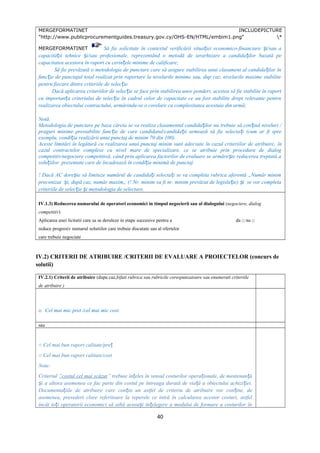 MERGEFORMATINET INCLUDEPICTURE
"http://www.publicprocurementguides.treasury.gov.cy/OHS-EN/HTML/embim1.png" *
MERGEFORMATINET Să fie solicitate în contextul verificării situa iei economico-financiare i/sau aț ș
capacită ii tehnice i/sau profesionale, reprezentând o metodă de ierarhizare a candida ilor bazată peț ș ț
capacitatea acestora în raport cu cerin ele minime de calificare;ț
Să fie prevăzută o metodologie de punctare care să asigure stabilirea unui clasament al candida ilor înț
func ie de punctajul total realizat prin raportare la nivelurile minime sau, dup caz, nivelurile maxime stabiliteț
pentru fiecare dintre criteriile de selec ie.ț
Dacă aplicarea criteriilor de selec ie se face prin stabilirea unor ponderi, acestea să fie stabilite în raportț
cu importan a criteriului de selec ie în cadrul celor de capacitate ce au fost stabilite drept relevante pentruț ț
realizarea obiectului contractului, urmărindu-se o corelare cu complexitatea acestuia din urmă;
Notă:
Metodologia de punctare pe baza căreia se va realiza clasamentul candida ilor nu trebuie să con ină niveluri /ț ț
praguri minime prestabilite func ie de care candidatul/candida ii urmează să fie selecta i (cum ar fi spreț ț ț
exemplu, condi ia realizării unui punctaj de minim 70 din 100).ț
Aceste limitări în legătură cu realizarea unui punctaj minim sunt adecvate în cazul criteriilor de atribuire, în
cazul contractelor complexe cu nivel mare de specializare, ce se atribuie prin procedura de dialog
competitiv/negociere competitivă, când prin aplicarea factorilor de evaluare se urmăre te reducerea treptată aș
solu iilor prezentate care de încadrează în condi ia minimă de punctaj.ț ț
! Dacă AC dore te să limiteze numărul de candida i selecta i se va completa rubrica aferentă „Număr minimș ț ț
preconizat i, după caz, număr maxim„ (! Nr. minim va fi nr. minim prevăzut de legisla ie) i se vor completaș ț ș
criteriile de selec ie i metodologia de selectare.ț ș
IV.1.3) Reducerea numarului de operatori economici in timpul negocierii sau al dialogului (negociere, dialog
competitiv)
Aplicarea unei licitatii care sa se deruleze in etape succesive pentru a da □ nu □
reduce progresiv numarul solutiilor care trebuie discutate sau al ofertelor
care trebuie negociate
IV.2) CRITERII DE ATRIBUIRE /CRITERII DE EVALUARE A PROIECTELOR (concurs de
solutii)
IV.2.1) Criterii de atribuire (dupa caz,bifati rubrica sau rubricile corespunzatoare sau enumerati criteriile
de atribuire )
□ Cel mai mic pret /cel mai mic cost
sau
○ Cel mai bun raport calitate/preț
○ Cel mai bun raport calitate/cost
Note:
Criteriul ”costul cel mai scăzut” trebuie în eles în sensul costurilor opera ionale, de mentenan ăț ț ț
i a altora asemenea ce fac parte din costul pe întreaga durată de via ă a obiectului achizi iei.ș ț ț
Documenta iile de atribuire care con in un astfel de criteriu de atribuire vor con ine, deț ț ț
asemenea, prevederi clare referitoare la reperele ce intră în calcularea acestor costuri, astfel
încât to i operatorii economici să aibă aceea i în elegere a modului de formare a costurilor înț ș ț
40
 