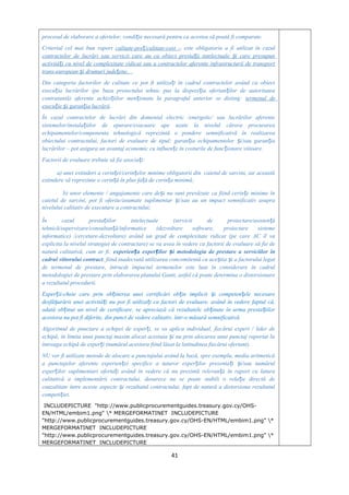 procesul de elaborare a ofertelor, condi ie necesară pentru ca acestea să poată fi comparate.ț
Criteriul cel mai bun raport calitate-pre /calitate-cost –ț este obligatoriu a fi utilizat în cazul
contractelor de lucrări sau servicii care au ca obiect presta ii intelectuale i care presupunț ș
activită i cu nivel de complexitate ridicat sau a contractelor aferente infrastructurii de transportț
trans-european i drumuri jude ene.ș ț
Din categoria factorilor de calitate ce pot fi utiliza i în cadrul contractelor având ca obiectț
execu ia lucrărilor (pe baza proiectului tehnic pus la dispozi ia ofertan ilor de autoritateaț ț ț
contratantă) aferente achizi iilor men ionate la paragraful anterior se disting:ț ț termenul de
execu ie i garan ia lucrăriiț ș ț .
În cazul contractelor de lucrări din domeniul electric /energetic/ sau lucrărilor aferente
sistemelor/instala iilor de epurare/evacuare ape uzate la nivelul cărora procurareaț
echipamentelor/componenta tehnologică reprezintă o pondere semnificativă în realizarea
obiectului contractului, factori de evaluare de tipul: garan ia echipamentelor i/sau garan iaț ș ț
lucrărilor – pot asigura un avantaj economic cu influen e în costurile de func ionare viitoare.ț ț
Factorii de evaluare trebuie să fie asocia i:ț
a) unei extinderi a cerin ei/cerin elor minime obligatorii din caietul de sarcini, iar aceastăț ț
extindere să reprezinte o cerin ă în plus fa ă de cerin a minimă;ț ț ț
b) unor elemente / angajamente care de i nu sunt prevăzute ca fiind cerin e minime înș ț
caietul de sarcini, pot fi oferite/asumate suplimentar i/sau au un impact semnificativ asupraș
nivelului calitativ de executare a contractului;
În cazul presta iilor intelectuale (servicii de proiectare/asisten ăț ț
tehnică/supervizare/consultan ă/informatice (dezvoltare software, proiectare sistemeț
informatice) /cercetare-dezvoltare) având un grad de complexitate ridicat (pe care AC îl va
explicita la nivelul strategiei de contractare) se va avea în vedere ca factorii de evaluare să fie de
natură calitativă, cum ar fi: experien a exper ilor i metodologia de prestare a serviciilor înț ț ș
cadrul viitorului contract, fiind inadecvată utilizarea concomitentă cu ace tia i a factorului legatș ș
de termenul de prestare, întrucât impactul termenelor este luat în considerare în cadrul
metodologiei de prestare prin elaborarea planului Gantt, astfel că poate determina o distorsionare
a rezultatul procedurii.
Exper ii-cheie care prin ob inerea unei certificări ob in implicit i competen ele necesareț ț ț ș ț
desfă urării unei activită i nu pot fi utiliza i ca factori de evaluare, având în vedere faptul că,ș ț ț
odată ob inut un nivel de certificare, se apreciază că rezultatele ob inute în urma presta iilorț ț ț
acestora nu pot fi diferite, din punct de vedere calitativ, într-o măsură semnificativă.
Algoritmul de punctare a echipei de exper i, se va aplica individual, fiecărui expert / lider deț
echipă, în limita unui punctaj maxim alocat acestuia i nu prin alocarea unui punctaj raportat laș
întreaga echipă de exper i (numărul acestora fiind lăsat la latitudinea fiecărui ofertant).ț
NU vor fi utilizate metode de alocare a punctajului având la bază, spre exemplu, media aritmetică
a punctajelor aferente experien ei specifice a tuturor exper ilor prezenta i i/sau numărulț ț ț ș
exper ilor suplimentari oferta i având în vedere că nu prezintă relevan ă în raport cu laturaț ț ț
calitativă a implementării contractului, deoarece nu se poate stabili o rela ie directă deț
cauzalitate între aceste aspecte i rezultatul contractului, fapt de natură a distorsiona rezultatulș
competi iei.ț
INCLUDEPICTURE "http://www.publicprocurementguides.treasury.gov.cy/OHS-
EN/HTML/embim1.png" * MERGEFORMATINET INCLUDEPICTURE
"http://www.publicprocurementguides.treasury.gov.cy/OHS-EN/HTML/embim1.png" *
MERGEFORMATINET INCLUDEPICTURE
"http://www.publicprocurementguides.treasury.gov.cy/OHS-EN/HTML/embim1.png" *
MERGEFORMATINET INCLUDEPICTURE
41
 