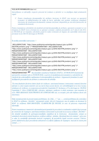VI.3) ALTE INFORMATII (dupa caz)
Interac iunea cu ofertan ii, respectiv procesul de evaluare a ofertelor se va desfă ura după următoareleț ț ș
reguli:
 Pentru vizualizarea documenta iei de atribuire încarcate în SEAP, este necesar ca operatoriiț
economici să de ină/instaleze pe sta ia de lucru, aplica ia care permite verificarea semnăturiiț ț ț
electronice i vizualizarea documentelor semnate electronic (disponibile pe site-urile furnizorilor deș
semnătură electronică);
Pentru transmiterea solicitărilor de clarificări privind documenta ia de atribuire, operatorii economici se vorț
înregistra în SEAP (www.e-licitatie.ro) ca operator economic conform prevederilor art.5 alin.(1) din H.G.
nr.395/2016 i vor transmite solicitările avand în vedere termenele de răspuns ale autorită ii contractanteș ț
prevăzute la art.160-161 din Legea nr.98/2016.
În aten ia autorită ii contractante !ț ț
INCLUDEPICTURE "http://www.publicprocurementguides.treasury.gov.cy/OHS-
EN/HTML/embim1.png" * MERGEFORMATINET INCLUDEPICTURE
"http://www.publicprocurementguides.treasury.gov.cy/OHS-EN/HTML/embim1.png" *
MERGEFORMATINET INCLUDEPICTURE
"http://www.publicprocurementguides.treasury.gov.cy/OHS-EN/HTML/embim1.png" *
MERGEFORMATINET INCLUDEPICTURE
"http://www.publicprocurementguides.treasury.gov.cy/OHS-EN/HTML/embim1.png" *
MERGEFORMATINET INCLUDEPICTURE
"http://www.publicprocurementguides.treasury.gov.cy/OHS-EN/HTML/embim1.png" *
MERGEFORMATINET INCLUDEPICTURE
"http://www.publicprocurementguides.treasury.gov.cy/OHS-EN/HTML/embim1.png" *
MERGEFORMATINET INCLUDEPICTURE
"http://www.publicprocurementguides.treasury.gov.cy/OHS-EN/HTML/embim1.png" *
MERGEFORMATINET Recomandăm consultarea Notificării ANAP nr. 247/06.09.2016 (transmisă iș
operatorilor economici sub nr.253/06.09.2016) cu privire la modalitatea de transmitere a solicitărilor de
clarificări i a informa iilor suplimentare la documenta iile de atribuire / răspunsurile formulate în cazulș ț ț
desfă urării procedurilor de atribuire a contractelor de achizi ie.ș ț
În urma finalizării fiecăreia dintre fazele de verificare, autoritatea/entitatea contractanta comunică fiecărui
ofertant ce a fost respins motivele care au stat la baza acestei decizii, iar celorlal i faptul că se trece la fazaț
următoare de verificare, cu respectarea prevederilor Capitolului IV, Sectiunea a 13–a din Legea nr. 98/2016/
Capitolului V. Orice COMUNICARE, solicitare, informare, notificare si altele asemenea, sunt transmise in
scris, PRIN MIJLOACE ELECTRONICE DE COMUNICARE sau, ca exceptie, prin alte mijloace decat cele
electronice.
De i sistemul permite în prezent numai posibilitateaș de a bifa „+” sau „-„ ,există posibilitatea de a introduce
în SEAP la sec iunea „Intrebări” documentul avândț titlu de Comunicare sau să ata eze un document înș
SEAP, la sec iunea DOCUMENTA IE, CLARIFICĂRI I DECIZII, în care să precizeze respectiveleț Ț Ș
informa ii.ț
Pentru transmiterea comunicării ofertantului/participantului la procedură a rezultatului evaluării fazei precum
i a motivelor de respingere, autoritatea/entitatea contractantă va proceda la accesarea sec iunii „Întrebări”-ș ț
din detaliul anun ului de participare/anun ului simplificat i la încărcarea documentului, semnat cuț ț ș
semnătură electronică extinsă bazată pe certificat calificat , intitulat „Rezultatul fazei de evaluare”, prin care
se aduc la cuno tin ă ofertantului motivele respingerii, i prevederile legale asociate acestora. Ulterior,ș ț ș
pentru definitivarea fazei procedurale utilizatorul va ac iona op iunea de respingere, marcată în sistem prinț ț
semnul „ - ”.
47
 