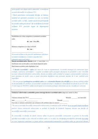 participan i care depun oferte admisibile, va men ionaț ț
această informa ie în sec iunea VI.3ț ț .
! Dacă autoritatea contractantă dore te să limitezeș
numărul de operatori economici cu care va încheia
acordul-cadru, va bifa „număr maxim de participan iț
la acordul-cadru preconizat” i va men iona la nivelulș ț
sec iunii VI.3. precizări legate de departajareaț
acestora.
Posibilitatea de a relua competitia cu semnatarii acordului
cadru
da □ nu □ Daca DA,
Reluarea competitiei se va face in SEAP:
da □ nu □
__________________________________________
(în această sec iuneț se fac precizări suplimentare referitoare
la modul de desfă urare a reluării competi ei întreș ț
semnatarii unui acord-cadru)
Durata acordului-cadru: Durata in ani: □□ sau in luni: □□□
Justificarea unui acord-cadru a carui durata depaseste patru:
Dacă durata acordului-cadru depă e te 4 ani:ș ș
O durată a acordului – cadru mai mare de 4 ani se argumentează la nivelul strategiei de contractare (spre
exemplu, realizarea activită ilor / scopului acordului-cadru presupun efectuarea în prealabil a unor investi iiț ț
necesare demarării/derulării contractului, durata acordului-cadru urmând să asigure contractantului realizarea
unui minimum de profit, ceea ce poate determina depă irea unei perioade maxime de 4 ani, stabilită prinș
legisla ie).ț
! Nu este permisă prelungirea acordului-cadru sau a sistemului dinamic de achizi iiț peste durata stabilită ini ialț
în documenta ia de atribuire aceasta fiind considerată drept o modificare substan ială încadrată la art.221 alin.ț ț
(7) din Legea nr.98/2016 ( indiferent de faptul că eventuala prelungire determină sau nu o modificare valorică).
.........................
Estimarea valorii totale a achizitiilor pentru intreaga durata a acordului-cadru (dupa caz; numai in cifre):
Valoarea estimata fara TVA: _________________ Moneda: ________ sau intervalul:
intre _____________ si _______________ Moneda: ________
Frecventa si valoarea contractelor care urmeaza sa fie atribuite (daca se cunosc): __________
! In ceea ce prive te frecven a contractelor subsecvente ce urmează sa fie atribuiteș ț nu se acceptă simpla men iuneț
potrivit căreia contractele subsecvente se atribuie în func ie de fondurile bugetare alocate sau func ie deț ț
necesită ile autorită ii contractante.ț ț
În consecin ă, în func ie de datele istorice aflate în posesia autorită ii contractante cu privire la frecven aț ț ț ț
apari iei necesită ii ce face obiectul acordului-cadru, se va aduce la cuno tin a poten ialilor ofertan iț ț ș ț ț ț frecven aț
cu care respectiva autoritate se poate adresa semnatarului/semnatarilor acordului-cadru pe parcursul duratei
5
 