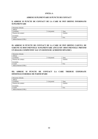 ANEXA A
ADRESE SUPLIMENTARE SI PUNCTE DE CONTACT
I) ADRESE SI PUNCTE DE CONTACT DE LA CARE SE POT OBTINE INFORMATII
SUPLIMENTARE
Denumire oficiala:
Adresa:
Localitate: Cod postal: Tara:
Punct(e) de contact:
In atentia:
Telefon:
E-mail: Fax:
Adresa Internet (URL):
II) ADRESE SI PUNCTE DE CONTACT DE LA CARE SE POT OBTINE CAIETUL DE
SARCINI SI DOCUMENTELE SUPLIMENTARE (INCLUSIV DOCUMENTELE PRIVIND
UN DIALOG COMPETITIV SAU UN SISTEM DE ACHIZITIE DINAMIC)
Denumire oficiala:
Adresa:
Localitate: Cod postal: Tara:
Punct(e) de contact:
In atentia:
Telefon:
E-mail: Fax:
Adresa Internet (URL):
III) ADRESE SI PUNCTE DE CONTACT LA CARE TREBUIE EXPEDIATE
OFERTELE/CERERILE DE PARTICIPARE
Denumire oficiala:
Adresa:
Localitate: Cod postal: Tara:
Punct(e) de contact:
In atentia:
Telefon:
E-mail: Fax:
Adresa Internet (URL):
50
 