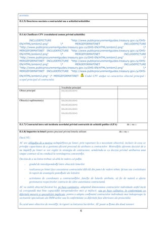acestuia.
II.1.5) Descrierea succinta a contractului sau a achizitiei/achizitiilor
II.1.6) Clasificare CPV (vocabularul comun privind achizitiile)
INCLUDEPICTURE "http://www.publicprocurementguides.treasury.gov.cy/OHS-
EN/HTML/embim2.png" * MERGEFORMATINET INCLUDEPICTURE
"http://www.publicprocurementguides.treasury.gov.cy/OHS-EN/HTML/embim2.png" *
MERGEFORMATINET INCLUDEPICTURE "http://www.publicprocurementguides.treasury.gov.cy/OHS-
EN/HTML/embim2.png" * MERGEFORMATINET INCLUDEPICTURE
"http://www.publicprocurementguides.treasury.gov.cy/OHS-EN/HTML/embim2.png" *
MERGEFORMATINET INCLUDEPICTURE "http://www.publicprocurementguides.treasury.gov.cy/OHS-
EN/HTML/embim2.png" * MERGEFORMATINET INCLUDEPICTURE
"http://www.publicprocurementguides.treasury.gov.cy/OHS-EN/HTML/embim2.png" *
MERGEFORMATINET INCLUDEPICTURE "http://www.publicprocurementguides.treasury.gov.cy/OHS-
EN/HTML/embim2.png" * MERGEFORMATINET Codul CPV ata at va caracteriza obiectul principal /ș
scopul principal al contractului
Vocabular principal
Obiect principal □□.□□.□□.□□-□
Obiect(e) suplimentar(e) □□.□□.□□.□□-□
□□.□□.□□.□□-□
□□.□□.□□.□□-□
□□.□□.□□.□□-□
II.1.7) Contractul intra sub incidenta acordului privind contractele de achizitii publice (GPA) da □ nu □
II.1.8) Impartire in loturi (pentru precizari privind loturile utilizati da □ nu □
Dacă NU,
AC are obliga ia de a motivaț neîmpăr irea pe loturi, prin raportare la o necesitate obiectivă, inclusiv în ceea ceț
prive te capacitatea de a gestiona eficient procesul de atribuire a contractelor. Motiva iile aferente deciziei de aș ț
nu împăr i pe loturi se vor regăsi în strategia de contractare, urmărindu-se ca decizia privindț atribuirea unui
singur contract să nu conducă la restrângerea concuren eiț .
Decizia de a nu lotiza trebuie să aibă în vedere cel pu in:ț
- gradul de interdependen ă între obiectele loturilorț
- realizarea pe loturi face executarea contractului dificilă din punct de vedere tehnic i/sau sauș costisitoare
în raport de avantajele poten iale ale lotizăriiț
- activitatea de coordonare a contractan ilor, func ie de loturile atribuite, să fie de natură a afectaț ț
gestionarea respectivelor contracte de către autoritatea contractantă.
AC va stabili obiectul fiecărui lot, pe baze cantitative, adaptând dimensiunea contractelor individuale astfel încât
să corespundă mai bine capacită ii întreprinderilor mici şi mijlocii,ț sau pe baze calitative, în conformitate cu
diferitele meserii şi specializări implicate, pentru a adapta con inutul contractelor individuale mai îndeaproape laț
sectoarele specializate ale IMM-urilor sau în conformitate cu diferitele faze ulterioare ale proiectului.
În cazul unor obiective de investi ii, în raport cu lotizarea lucrărilor, AC poate ac iona din două sensuri:ț ț
6
 
