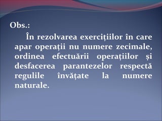 Obs.:
În rezolvarea exerciţiilor în care
apar operaţii nu numere zecimale,
ordinea efectuării operaţiilor şi
desfacerea parantezelor respectă
regulile învăţate la numere
naturale.
 