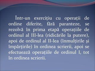 Într-un exerciţiu cu operaţii de
ordine diferite, fără paranteze, se
rezolvă în prima etapă operaţiile de
ordinul al III-lea (ridicările la putere),
apoi de ordinul al II-lea (înmulţirile şi
împărţirile) în ordinea scrierii, apoi se
efectuează operaţiile de ordinul I, tot
în ordinea scrierii.
 