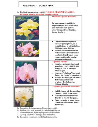 1. Realizaţi o prezentare cu titlul FLORILE GRĂDINII NOASTRE –
Orhideea, amestec senzual de formă şi culoare
Orhideea o plantă decorativă
În lumea noastră, orhideele
reprezintă cele mai admirate şi
mai apreciate flori pentru
diversitatea extraordinară de
forme şi culori.
 Orhideele sunt raspândite
aproape pe tot globul, de la
câmpiile joase la altitudinile de
2000 m şi chiar 4000 m.
 Primele orhidee tropicale au
fost aduse în Europa în cursul
secolului al XVI-lea de către
comercianţi, exploratori şi
misionari evanghelici.
Tipuri de orhidee
 Imaginea alăturată ilustrează
una dintre cele 25.000-30.000
de specii, care se numeşte
Phalaenopsis.
 În greacă “phalaina” înseamnă
fluture iar “opsis” – asemănare.
 Plantele din acest gen, în formă
de fluture aşadar sunt
originare din Indonezia,
Filipine şi India.
Trăsături generale ale orhideelor
 Orhideele par a fi din porţelan,
cu aspect fragil şi fascinant.
 Înflorirea are loc în sezoane
diferite, în funcţie de specie.
 Despre orhidee se poate spune
că sunt cu adevărat un punct
de atracţie.
1. Inseraţi un design convenabil intregii prezentări.
2. Realizaţi efecte de animaţie în cadrul diapozitivelor.
3. Numerotaţi toate paginile (diapozitivele) prezentării.
4. Aplicaţi un efect de tranziţie între diapozitive.
5. Inseraţi un comentariu (notă) fiecărui diapozitiv .
Fisa de lucru : POWER POINT
 