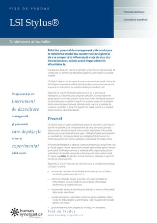 F I Ş Ă     D E   P R O D U S
                                                                                                           Procesat electronic



LSI Stylus®
                                                                                                           Consultanţi acreditaţi




Schimbarea atitudinilor
                            Stilul tău personal de management şi de conducere
                            te reprezintă: modul tău caracteristic de a gândi şi
                            de a te comporta îţi influenţează viaţa de zi cu zi şi
                            interacţiunea cu ceilalţi având impact direct în
                            eficacitatea ta.
                            Compararea felului în care tu te percepi cu felul în care eşti perceput de
                            ceilalţi este un demers de dezvoltare puternic şi de impact cu rezultat
                            imediat.

                            LSI Stylus® este un tip de raport în care sunt combinate studii clasice de
                            psihologie comportamentală şi tehnologii electronice avansate pentru
                            a genera un instrument de autodezvoltare personalizat, unic.

                            Raportul LSI Stylus® a fost dezvoltat pornind de la premisa că
 Imaginează-ţi un
                            înţelegerea şi conştientizarea propriilor atitudini şi comportamente
                            poate genera schimbări pozitive. Acest instrument facilitează procesul
 instrument                 de dezvoltare personală prin faptul că surprinde relaţia de cauzalitate
                            dintre atitudini şi performanţă, oferind soluţii practice şi metode de
                            urmărire a evoluţiei în timp. LSI Stylus® este exact, corect şi cu impact
 de dezvoltare              puternic atunci când este aplicat.

 managerială
                            Procesul
 şi personală               LSI Stylus® este un raport confidenţial, procesat electronic, care descrie
                            stilurile de gândire şi de comportament ale unui persoane, pe baza
 care depăşeşte             răspunsurilor din chestionarul Stiluri şi valori individuale. Informaţiile
                            folosite pentru generarea fiecărui raport LSI Stylus® oferă participanţilor
                            un standard de comparaţie bazat pe rezultatele LSI de la peste un
 orice ai                   milion de oameni din diverse categorii profesionale din toată lumea.


 experimentat               În funcţie de feedback-ul obţinut, conţinutul raportului variază între 100
                            şi 150 de pagini. Fiecare raport este complet personalizat pentru fiecare
                            participant. Profilele prezentate şi analizate reflectă percepţia proprie
 până acum                  şi feedback-ul celorlalţi respondenţi. Fiecare profil este analizat după
                            12 tipare sau stiluri de gândire. Aceste stiluri sunt detaliate în raport în
                            funcţie de eficacitatea lor.

                            Raportul LSI Stylus® este uşor de citit, structurat şi complet personalizat.
                            LSI Stylus® conţine:

                            •	   un rezumat care descrie tendinţele dominante şi cum se traduc
                                  acestea în performanţa de zi cu zi

                            •	   informaţii detaliate despre punctele tari şi oportunităţile de
                                   îmbunătăţire, inclusiv modul în care acestea influenţează
                                   performanţa şi relaţiile de lucru

                            •	   recomandări pentru a dezvolta punctele tari şi pentru a îmbunătăţi
                                  slăbiciunile identificate

                            •	   un plan de acţiune cuprinzător, interactiv, pentru stabilirea obiec-
                                  tivelor de îmbunătăţire şi identificarea celor mai potrivite metode
                                  pentru a le realiza

                            •	   posibilitatea măsurării progresului în timp, prin re-testare
                            Fişă de Produs
                            w w w. h u m a n s y n e rgi s t i c s. ro
 