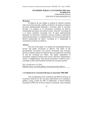 Estudios Económicos de Desarrollo Internacional. AEEADE. Vol. 2, núm. 2 (2002)

                INVERSIÓN PÚBLICA E INVERSIÓN PRIVADA
                                            EN BOLIVIA
                                      CORONADO, Patricia
                             AGUAYO, Eva(economet@usc.es)

Resumen
         El objetivo de este trabajo es analizar la relación existente
entre la inversión privada y pública en Bolivia. Se analiza el impacto
del gasto gubernamental destinado a inversión sobre la inversión
privada y su impacto en el crecimiento económico de Bolivia,
contrastando dos teorías, una sobre el efecto “tracción” (crowding in)
y el efecto expulsión (crowding out). El gasto gubernamental
destinado a la inversión y enfocado a sectores sociales y dotación de
infraestructura básica, es complementario con la inversión privada en
Bolivia produciendo un efecto “crowding in” e impulsando el
crecimiento económico en Bolivia.

Abstract
        The aim of this paper is to analyse the relationship between
private and public investment in Bolivia. The effect of the
governmental investment over private investment and economic
growth is studied, testing rival theories that can explain the crowding
in and the crowding out effects. The public expenditure in
investment, targeted towards social sectors and basic infrastructure,
which is complementary with private investment in Bolivia, has a
crowding in effect and stimulates the Bolivian economic growth.

JEL classification: C5, O54
Palabras claves: inversión pública, inversión privada, Bolivia


1. Evolución de la economía boliviana en el periodo 1980-2000

         Tras la importante crisis económica que Bolivia atravesó en
la primera mitad de los 80, con gran repercusión en lo económico,
político, social, a partir de 1985 se implementó la Nueva Política
Económica (NPE) con el fin de sanear la economía. Estas reformas

                                     71
 