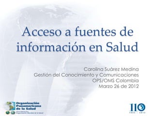 Acceso a fuentes de
información en Salud
                      Carolina Suárez Medina
  Gestión del Conocimiento y Comunicaciones
                         OPS/OMS Colombia
                            Marzo 26 de 2012
 