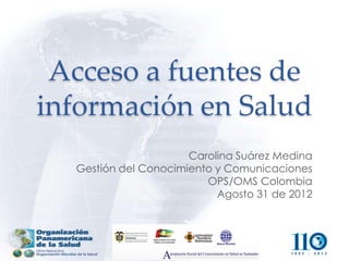 Acceso a fuentes de
información en Salud
                      Carolina Suárez Medina
  Gestión del Conocimiento y Comunicaciones
                         OPS/OMS Colombia
                           Agosto 31 de 2012
 