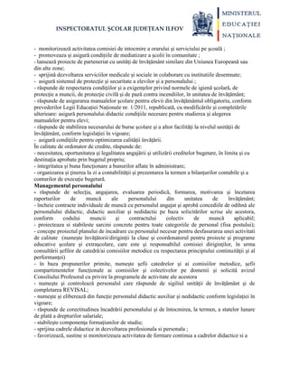 INSPECTORATUL ȘCOLAR JUDEȚEAN ILFOV
- monitorizează activitatea comisiei de intocmire a orarului și serviciului pe școală ;
- promoveaza și asigură condițiile de mediatizare a școlii în comunitate ;
- lansează proiecte de parteneriat cu unităţi de învăţământ similare din Uniunea Europeană sau
din alte zone;
- sprijină dezvoltarea serviciilor medicale și sociale in colaborare cu institutiile desemnate;
- asigură sistemul de protecție și securitate a elevilor și a personalului ;
- răspunde de respectarea condiţiilor şi a exigenţelor privind normele de igienă şcolară, de
protecţie a muncii, de protecţie civilă şi de pază contra incendiilor, în unitatea de învăţământ;
- răspunde de asigurarea manualelor şcolare pentru elevii din învăţământul obligatoriu, conform
prevederilor Legii Educației Naționale nr. 1/2011, republicată, cu modificările şi completările
ulterioare: asigură personalului didactic condiţiile necesare pentru studierea şi alegerea
manualelor pentru elevi;
- răspunde de stabilirea necesarului de burse şcolare şi a altor facilităţi la nivelul unităţii de
învăţământ, conform legislaţiei în vigoare;
- asigură condițiile pentru optimizarea calității învățării.
În calitate de ordonator de credite, răspunde de:
- necesitatea, oportunitatea şi legalitatea angajării şi utilizării creditelor bugetare, în limita şi cu
destinaţia aprobate prin bugetul propriu;
- integritatea şi buna funcţionare a bunurilor aflate în administrare;
- organizarea şi ţinerea la zi a contabilităţii şi prezentarea la termen a bilanţurilor contabile şi a
conturilor de execuţie bugetară.
Managementul personalului
- răspunde de selecţia, angajarea, evaluarea periodică, formarea, motivarea şi încetarea
raporturilor de muncă ale personalului din unitatea de învăţământ;
- încheie contracte individuale de muncă cu personalul angajat şi aprobă concediile de odihnă ale
personalului didactic, didactic auxiliar şi nedidactic pe baza solicitărilor scrise ale acestora,
conform codului muncii şi contractului colectiv de muncă aplicabil;
- proiecteaza si stabileste sarcini concrete pentru toate categoriile de personal (fisa postului);
- concepe proiectul planului de incadrare cu personalul necesar pentru desfasurarea unei activitati
de calitate (numeşte învăţătorii/diriginţii la clase şi coordonatorul pentru proiecte şi programe
educative şcolare şi extraşcolare, care este şi responsabilul comisiei diriginţilor, în urma
consultării şefilor de catedră/ai comisiilor metodice cu respectarea principiului continuităţii şi al
performanţei)
- în baza propunerilor primite, numeşte şefii catedrelor şi ai comisiilor metodice, şefii
compartimentelor funcţionale ai comisiilor şi colectivelor pe domenii şi solicită avizul
Consiliului Profesoral cu privire la programele de activitate ale acestora
- numeşte şi controlează personalul care răspunde de sigiliul unităţii de învăţământ şi de
completarea REVISAL;
- numeşte şi eliberează din funcţie personalul didactic auxiliar şi nedidactic conform legislaţiei în
vigoare;
- răspunde de corectitudinea încadrării personalului şi de întocmirea, la termen, a statelor lunare
de plată a drepturilor salariale;
- stabileşte componenţa formaţiunilor de studiu;
- sprijina cadrele didactice in dezvoltarea profesionala si personala ;
- favorizează, sustine si monitorizeaza activitatea de formare continua a cadrelor didactice si a
 