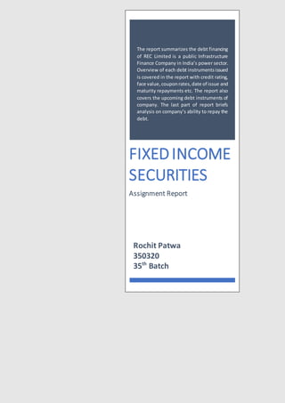 The report summarizes the debt financing
of REC Limited is a public Infrastructure
Finance Company in India’s power sector.
Overview of each debt instrumentsissued
is covered in the report with credit rating,
face value,couponrates,date of issue and
maturity repayments etc. The report also
covers the upcoming debt instruments of
company. The last part of report briefs
analysis on company’s ability to repay the
debt.
FIXEDINCOME
SECURITIES
Assignment Report
Rochit Patwa
350320
35th
Batch
 
