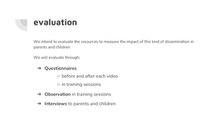 evaluation
We intend to evaluate the resources to measure the impact of this kind of dissemination in
parents and children.
We will evaluate through:
➔ Questionnaires
○ before and after each video
○ in training sessions
➔ Observation in training sessions
➔ Interviews to parents and children
 