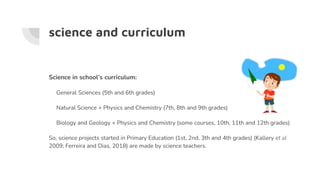 science and curriculum
Science in school’s curriculum:
General Sciences (5th and 6th grades)
Natural Science + Physics and Chemistry (7th, 8th and 9th grades)
Biology and Geology + Physics and Chemistry (some courses, 10th, 11th and 12th grades)
So, science projects started in Primary Education (1st, 2nd, 3th and 4th grades) (Kallery et al
2009; Ferreira and Dias, 2018) are made by science teachers.
 