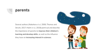 parents
Several authors (Nakahara et al, 2006; Thomas and
Strunk, 2017; Halim et al, 2018) point out and describe
the importance of parents to improve their children’s
learning and develop skills, as well as the influence
they have on increasing interest in sciences.
 