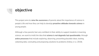 objective
This project aims to raise the awareness of parents about the importance of science in
people’s life and how they can help to develop proactive attitudes towards science in
young people.
Although a few parents feel very confident in their ability to support students in learning
science, we want to instill the idea that science is not dogmatic but questionable, through
active processes that include exploring, observing, presenting plausible ideas, testing,
collecting data, concluding and proposing solutions to problems (Vahey et al, 2019).
 