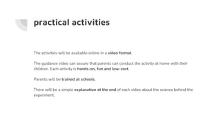 practical activities
The activities will be available online in a video format.
The guidance video can assure that parents can conduct the activity at home with their
children. Each activity is hands-on, fun and low-cost.
Parents will be trained at schools.
There will be a simple explanation at the end of each video about the science behind the
experiment.
 