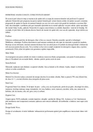 DESCRIERE PRODUS:
HOMEWHIZ -HAINE CURATE. CONECTIVITATE SMART
De acum te poti relaxa in timp ce masina ta de spalat rufe se ocupa de curatarea tinutelor tale preferate.Cu ajutorul
aplicatiei Homewhiz poti programa inceperea spalarii hainelor,poti urmari durata ciclului de spalare sau poti costumiza
programele de spalare in functie de numarul hainelor pe care vrei sa le cureti si de gradul de murdarire a acestora.Mai
mult, daca intampini o problema poti gasi manualul aparatului tau in meniul aplicatiei sau poti solicita ajutor specializat
din meniul Help. In plus, aplicatia Homewhiz iti asigura conectivitatea cu celelalte dispozitive smart de la Grundig. De
exemplu, iti poti folosi de la distanta diverse functii ale masinii de spalat rufe,vase sau ale cuptorului, de pe telefon sau
tableta.
ProDose
Foloseste cantitatea potrivita de detergent, chiar si fara sa o masori. Datorita senzorilor speciali ai tehnologiei
MultiSense, tehnologia ProDose determina in mod automat cantitatea de rufe,tipul de materiale si gradul de murdarie.
Bazat pe aceste informatii, sistemul automat de dozare face un calcul precis al cantitatii de detergent lichid si balsam de
rufe necesare pentru fiecare ciclu. Tot ce trebuie sa faci este sa umpli recipientul de detergent o singura data, si pentru
urmatoarele 20 de cicluri de spalare este garantata o spalare impecabila.
Silent Mode
Acest program sare peste ciclurile de rotatie si anuleaza stoarcerea finala a programului, care poate fi setata pentru a
doua zi. Rezultatul este un mediu linistit, silentios potrivit pentru orele de somn.
Steam Refresh
Mirosurile neplacute sunt eliminate cu ajutorul aburilor, fara ca hainele sa fie sifonate. In plus, timpul si efortul de
calcare se reduc semnificativ.
Motor Eco Inverter
Motorul Eco Inverter reduce consumul de energie electrica la un minim absolut, fiind cu pana la 70% mai eficient fata
de clasa A+++, cea mai eficienta clasa energetica de pana acum.
Stain Care
Programul Stain Care elimina 24 de tipuri de pete – cafea,ceai, suc de portocale, petele de pe guler, dressingul de salate,
maioneza, ketchup, makeup, sange, transpiratie, vin rosu, budinca, noroi, mancare,ciocolata, iarba, oua, mancare de
bebelusi, ulei de masina, cola, unt, gem, curry si carbune.
Hygiene Care
Asigura igiena 99.9% multumita scutului impotriva alergiilor aprobat de Allergy UK. Actiunea sa 3 in1 functioneaza
prin mentinerea unei temperaturi constante, aplicarea unor miscari aditionale ale tamburului si initierea unui super ciclu
de clatire.
Design Gentle Wave
Design-ul aerodinamic al sticlei hubloului imbunatateste performanta spalarii prin amplificarea interactiunii dintre rufe
si cuva.
 