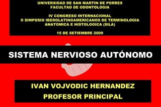 SISTEMA NERVIOSO AUTÓNOMO IVAN VOJVODIC HERNANDEZ PROFESOR PRINCIPAL UNIVERSIDAD DE SAN MARTIN DE PORRES FACULTAD DE ODONTOLOGIA IV CONGRESO INTERNACIONAL II SIMPOSIO IBEROLATINOAMERICANOS DE TERMINOLOGIA ANATOMICA E HISTOLOGICA (SILA) 15 DE SETIEMBRE 2009 