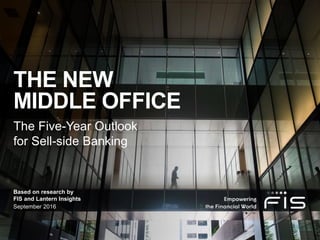 The Five-Year Outlook
for Sell-side Banking
September 2016
Based on research by
FIS and Lantern Insights
THE NEW
MIDDLE OFFICE
 