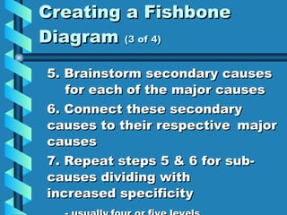 Creating a Fishbone Diagram  (3 of 4) 5. Brainstorm secondary causes  for each of the major causes 6. Connect these secondary  causes to their respective  major causes 7. Repeat steps 5 & 6 for sub- causes dividing with  increased specificity  - usually four or five levels   